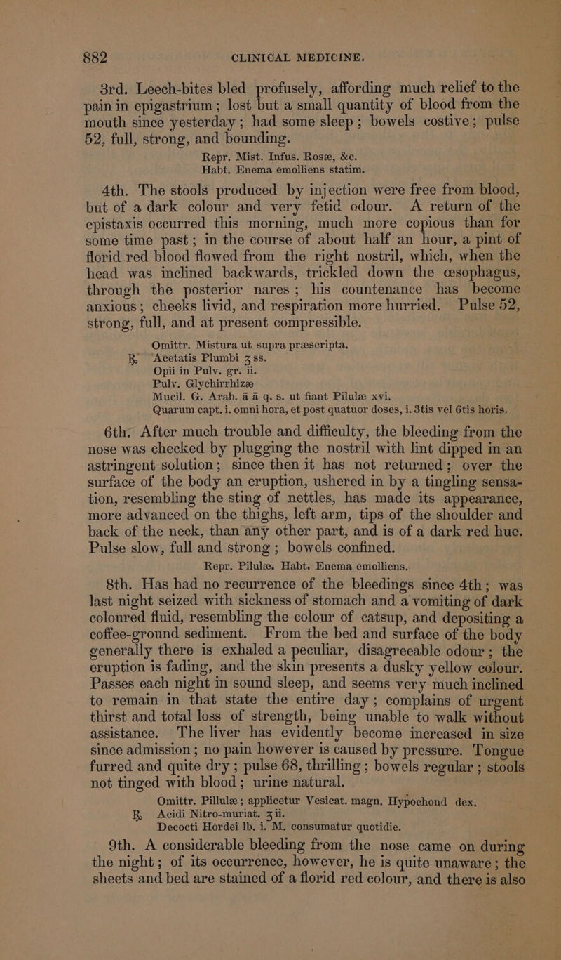 3rd. Leech-bites bled profusely, affording much relief to the pain in epigastrium ; lost but a small quantity of blood from the mouth since yesterday ; had some sleep; bowels costive; pulse 52, full, strong, and bounding. | Repr. Mist. Infus. Rose, &amp;c. Habt. Enema emolliens statim. Ath. The stools produced by injection were free from blood, but of a dark colour and very fetid odour. A return of the epistaxis occurred this morning, much more copious than for some time past; in the course of about half an hour, a pint of florid red blood flowed from the right nostril, which, when the head was inclined backwards, trickled down the cesophagus, through the posterior nares; his countenance has become anxious; cheeks livid, and respiration more hurried. Pulse 52, strong, full, and at present compressible. Omittr. Mistura ut supra preescripta. R, &lt;Acetatis Plumbi 3 ss. Opii in Pulvy. gr. ii. Pulv. Glychirrhizz Mucil. G. Arab. 4 4 q.s. ut fiant Pilule xvi, Quarum capt. i. omni hora, et post quatuor doses, i. 3tis vel 6tis horis, 6th. After much trouble and difficulty, the bleeding from the nose was checked by plugging the nostril with lint dipped in an astringent solution; since then it has not returned; over the surface of the body an eruption, ushered in by a tingling sensa- tion, resembling the sting of nettles, has made its appearance, more advanced on the thighs, left arm, tips of the shoulder and back of the neck, than any other part, and is of a dark red hue. Pulse slow, full and strong ; bowels confined. Repr. Pilule. Habt. Enema emolliens. 8th. Has had no recurrence of the bleedings since 4th; was last night seized with sickness of stomach and a vomiting of dark coloured fluid, resembling the colour of catsup, and depositing a coffee-ground sediment. From the bed and surface of the body generally there is exhaled a peculiar, disagreeable odour ; the eruption is fading, and the skin presents a dusky yellow colour. Passes each night in sound sleep, and seems very much inclined to remain in that state the entire day ; complains of urgent thirst and total loss of strength, being unable to walk without assistance. The liver has evidently become increased in size since admission ; no pain however is caused by pressure. Tongue furred and quite dry ; pulse 68, thrilling ; bowels regular ; stools not tinged with blood; urine natural. Omittr. Pillule ; applicetur Vesicat. magn. Hypochond dex. R, Acidi Nitro-muriat. 3 ii. Decocti Hordei lb. i. M. consumatur quotidie. 9th. A considerable bleeding from the nose came on during the night ; of its occurrence, however, he is quite unaware ; the sheets and bed are stained of a florid red colour, and there is also