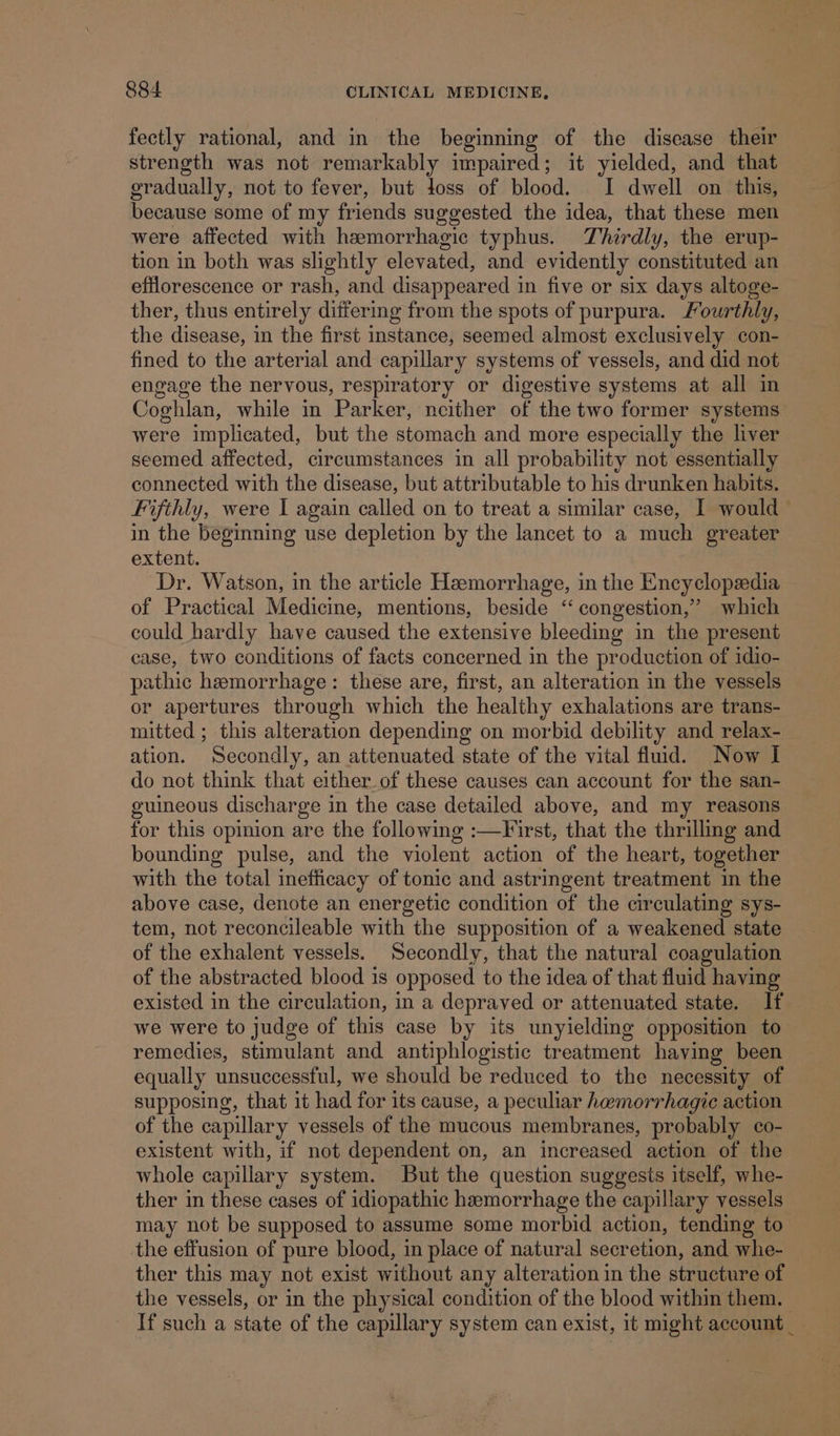 fectly rational, and in the beginning of the disease their strength was not remarkably impaired; it yielded, and that gradually, not to fever, but toss of blood. I dwell on this, because some of my friends suggested the idea, that these men were affected with hzmorrhagic typhus. Thirdly, the erup- tion in both was slightly elevated, and evidently constituted an efflorescence or rash, and disappeared in five or six days altoge- ther, thus entirely differing from the spots of purpura. Fourthly, the disease, in the first instance, seemed almost exclusively con- fined to the arterial and capillary systems of vessels, and did not engage the nervous, respiratory or digestive systems at all in Coghlan, while in Parker, neither of the two former systems were implicated, but the stomach and more especially the liver seemed affected, circumstances in all probability not essentially connected with the disease, but attributable to his drunken habits. Fifthly, were I again called on to treat a similar case, I would in the beginning use depletion by the lancet to a much greater extent. Dr. Watson, in the article Hemorrhage, in the Encyclopedia of Practical Medicine, mentions, beside ‘“ congestion,’ which could hardly have caused the extensive bleeding in the present case, two conditions of facts concerned in the production of idio- pathic hemorrhage: these are, first, an alteration in the vessels or apertures through which the healthy exhalations are trans- mitted ; this alteration depending on morbid debility and relax- ation. Secondly, an attenuated state of the vital fluid. Now I do not think that either_of these causes can account for the san- guineous discharge in the case detailed above, and my reasons for this opinion are the following :—Frst, that the thrilling and bounding pulse, and the violent action of the heart, together with the total inefficacy of tonic and astringent treatment in the above case, denote an energetic condition of the circulating sys- tem, not reconcileable with the supposition of a weakened state of the exhalent vessels. Secondly, that the natural coagulation of the abstracted blood is opposed to the idea of that fluid having existed in the circulation, in a depraved or attenuated state. If we were to judge of this case by its unyielding opposition to remedies, stimulant and antiphlogistic treatment having been equally unsuccessful, we should be reduced to the necessity of supposing, that it had for its cause, a peculiar hamorrhagic action of the capillary vessels of the mucous membranes, probably co- existent with, if not dependent on, an increased action of the whole capillary system. But the question suggests itself, whe- ther in these cases of idiopathic hemorrhage the capillary vessels may not be supposed to assume some morbid action, tending to the effusion of pure blood, in place of natural secretion, and whe- ther this may not exist without any alteration in the structure of the vessels, or in the physical condition of the blood within them. — If such a state of the capillary system can exist, it might account _