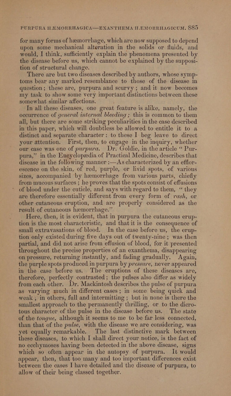 for many forms of hemorrhage, which are now supposed to depend upon some mechanical alteration in the solids or fluids, and would, I think, sufficiently explain the phenomena presented by the disease before us, which cannot be explained by the supposi- tion of structural change. There are but two diseases described by authors, whose symp- toms bear any marked resemblance to those of the disease in question ; these are, purpura and scurvy ; and it now becomes my task to show some very important distinctions between these somewhat similar affections. In all these diseases, one great feature is alike, namely, the occurrence of general internal bleeding ; this is common to them all, but there are some striking peculiarities in the case described in this paper, which will doubtless be allowed to entitle it to a distinct and separate character: to these I beg leave to direct your attention. First, then, to engage in the inquiry, whether our case was one of purpura. Dr. Goldie, in the article “ Pur- pura,” in the Encyclopedia of Practical Medicine, describes that disease in the following manner :—&lt;As characterized by an efflor- escence on the skin, of red, purple, or livid spots, of various sizes, accompanied by hemorrhage from various parts, chiefly from mucous surfaces ; he proves that the spots consist of effusions of blood under the cuticle, and says with regard to them, “ they are therefore essentially different from every form of rash, or other cutaneous eruption, and are properly considered as the result of cutaneous hemorrhage.” Here, then, it is evident, that in purpura the cutaneous erup- tion is the most characteristic, and that it is the consequence of small extravasations of blood. In the case before us, the erup- tion only existed during five days out of twenty-nine ; was then partial, and did not arise from effusion of blood, for it presented throughout the precise properties of an exanthema, disappearing on pressure, returning instantly, and fading gradually. Again, the purple spots produced in purpura by pressure, never appeared in the case before us. ‘The eruptions of these diseases are, therefore, perfectly contrasted; the pulses also differ as widely from each other. Dr. Mackintosh describes the pulse of purpura as varying much in different cases; in some being quick and weak ; in others, full and intermitting ; but in none is there the smallest approach to the permanently thrilling, or to the dicro- tous character of the pulse in the disease before us. The state of the tongue, although it seems to me to be far less connected, than that of the pulse, with the disease we are considering, was yet equally remarkable. The last distinctive mark between these diseases, to which I shall direct your notice, is the fact of no ecchymoses having been detected in the above disease, signs which so often appear in the autopsy of purpura. It would appear, then, that too many and too important differences exist between the cases I have detailed and the disease of purpura, to allow of their being classed together.