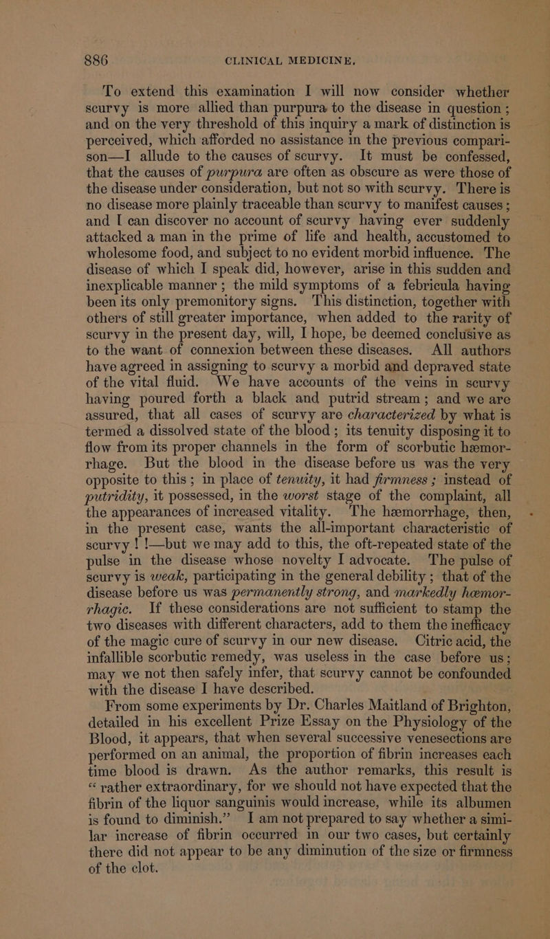 To extend this examination I will now consider whether scurvy is more allied than purpura to the disease in question ; and on the very threshold of this inquiry a mark of distinction is perceived, which afforded no assistance in the previous compari- son—I allude to the causes of scurvy. It must be confessed, that the causes of purpura are often as obscure as were those of the disease under consideration, but not so with scurvy. There is no disease more plainly traceable than scurvy to manifest causes ; and [ can discover no account of scurvy having ever suddenly attacked a man in the prime of life and health, accustomed to wholesome food, and subject to no evident morbid influence. The disease of which I speak did, however, arise in this sudden and inexplicable manner ; the mild symptoms of a febricula having been its only premonitory signs. This distinction, together with others of still greater importance, when added to the rarity of scurvy in the present day, will, I hope, be deemed conclusive as to the want of connexion between these diseases. All authors have agreed in assigning to scurvy a morbid and depraved state of the vital fluid. We have accounts of the veins in scurvy having poured forth a black and putrid stream; and we are assured, that all cases of scurvy are characterized by what is termed a dissolved state of the blood ; its tenuity disposing it to flow from its proper channels in the form of scorbutic haemor- rhage. But the blood in the disease before us was the very opposite to this ; in place of tenuzty, it had firmness ; instead of putridity, it possessed, in the worst stage of the complaint, all the appearances of increased vitality. The hemorrhage, then, in the present case, wants the all-important characteristic of scurvy ! !—but we may add to this, the oft-repeated state of the pulse in the disease whose novelty I advocate. The pulse of scurvy is weak, participating in the general debility ; that of the disease before us was permanently strong, and markedly heemor- rhagic. If these considerations are not sufficient to stamp the two diseases with different characters, add to them the inefficacy of the magic cure of scurvy in our new disease. Citric acid, the infallible scorbutic remedy, was useless in the case before us; may we not then safely infer, that scurvy cannot be confounded with the disease I have described. From some experiments by Dr. Charles Maitland of Brighton, detailed in his excellent Prize Essay on the Physiology of the Blood, it appears, that when several successive venesections are performed on an animal, the proportion of fibrin increases each time blood is drawn. As the author remarks, this result is « vather extraordinary, for we should not have expected that the fibrin of the liquor sanguinis would increase, while its albumen is found to diminish.” I am not prepared to say whether a simi- lar increase of fibrin occurred in our two cases, but certainly there did not appear to be any diminution of the size or firmness of the clot.