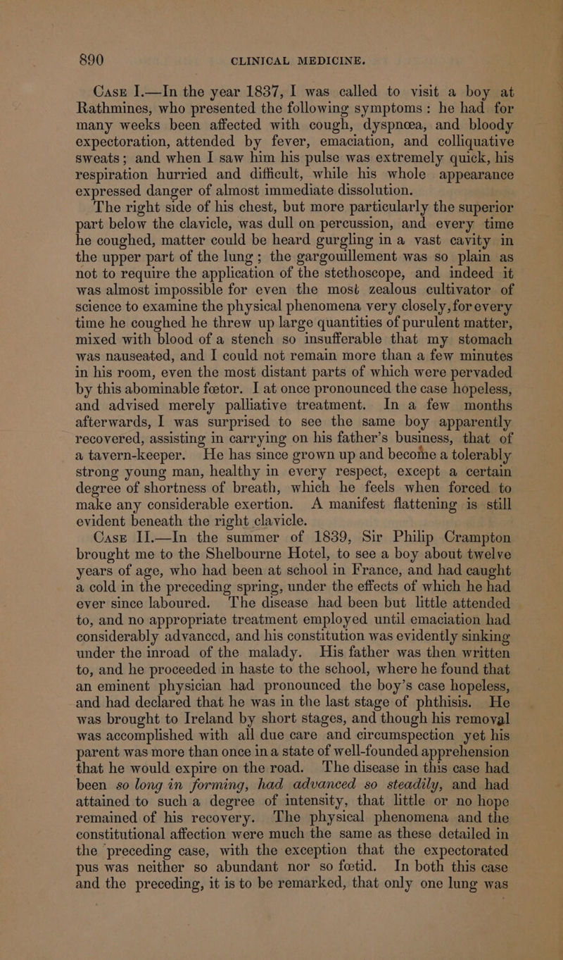 Casz I.—In the year 1837, I was called to visit a boy at Rathmines, who presented the following symptoms: he had for many weeks been affected with cough, dyspnoea, and bloody expectoration, attended by fever, emaciation, and colliquative sweats; and when I saw him his pulse was extremely quick, his respiration hurried and difficult, while his whole appearance expressed danger of almost immediate dissolution. The right side of his chest, but more particularly the superior part below the clavicle, was dull on percussion, and every time he coughed, matter could be heard gurgling in a vast cavity in the upper part of the lung; the gargouillement was so plain as not to require the application of the stethoscope, and indeed it was almost impossible for even the most zealous cultivator of science to examine the physical phenomena very closely, for every time he coughed he threw up large quantities of purulent matter, mixed with blood of a stench so insufferable that my stomach was nauseated, and I could not remain more than a few minutes in his room, even the most distant parts of which were pervaded by this abominable foetor. I at once pronounced the case hopeless, and advised merely palliative treatment. In a few months afterwards, | was surprised to see the same boy apparently recovered, assisting in carrying on his father’s business, that of a tavern-keeper. He has since grown up and become a tolerably strong young man, healthy in every respect, except a certain degree of shortness of breath, which he feels when forced to make any considerable exertion. A manifest flattening is still evident beneath the right clavicle. ! Case IJ.—In the summer of 1839, Sir Philip Crampton brought me to the Shelbourne Hotel, to see a boy about twelve years of age, who had been at school in France, and had caught a cold in the preceding spring, under the effects of which he had ever since laboured. The disease had been but little attended to, and no appropriate treatment employed until emaciation had considerably advanced, and his constitution was evidently smking under the inroad of the malady. His father was then written to, and he proceeded in haste to the school, where he found that an eminent physician had pronounced the boy’s case hopeless, and had declared that he was in the last stage of phthisis. He was brought to Ireland by short stages, and though his removal was accomplished with all due care and circumspection yet his arent was more than once ina state of well-founded apprehension that he would expire on the road. The disease in this case had been so long in forming, had advanced so steadily, and had attained to such a degree of intensity, that little or no hope remained of his recovery. The physical phenomena and the constitutional affection were much the same as these detailed in the preceding case, with the exception that the expectorated pus was neither so abundant nor so fetid. In both this case and the preceding, it is to be remarked, that only one lung was