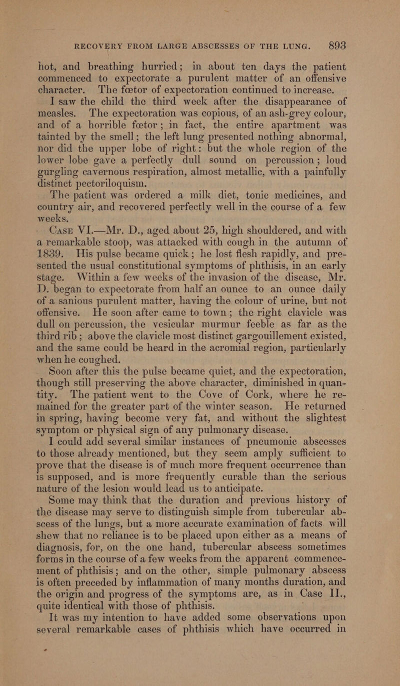 hot, and breathing hurried; in about ten days the patient commenced to expectorate a purulent matter of an offensive character. The foetor of expectoration continued to increase. I saw the child the third week after the disappearance of measles. The expectoration was copious, of an ash-grey colour, and of a horrible fcetor; in fact, the entire apartment was tainted by the smell; the left lung presented nothing abnormal, nor did the upper lobe of right: but the whole region of the lower lobe gave a perfectly dull sound on _ percussion; loud gurgling cavernous respiration, almost metallic, with a painfully distinct pectoriloquism. The patient was ordered a milk diet, tonic medicines, and country air, and recovered perfectly well in the course of a few weeks. Case VI.—Mr. D., aged about 25, high shouldered, and with a remarkable stoop, was attacked with cough in the autumn of 1839. His pulse became quick; he lost flesh rapidly, and pre- sented the usual constitutional symptoms of phthisis, in an early stage. Within a few weeks of the invasion of the disease, Mr. DD). began to expectorate from half an ounce to an ounce daily of a sanious purulent matter, having the colour of urine, but not offensive. He soon after came to town; the right clavicle was dull on percussion, the vesicular murmur feeble as far as the third rib; above the clavicle most distinct gargouillement existed, and the same could be heard in the acromial region, particularly when he coughed. Soon after this the pulse became quiet, and the expectoration, though still preserving the above character, diminished in quan- tity. The patient went to the Cove of Cork, where he re- mained for the greater part of the winter season. He returned in spring, having become very fat, and without the slightest symptom or physical sign of any pulmonary disease. I could add several similar instances of pneumonic abscesses to those already mentioned, but they seem amply sufficient to_ prove that the disease is of much more frequent occurrence than is supposed, and is more frequently curable than the serious nature of the lesion would lead us to anticipate. Some may think that the duration and previous history, of the disease may serve to distinguish simple from tubercular ab- scess of the lungs, but a more accurate examination of facts will shew that no reliance is to be placed upon either as a means of diagnosis, for, on the one hand, tubercular abscess sometimes forms in the course of a few weeks from the apparent commence- ment of phthisis; and on the other, simple pulmonary abscess is often preceded by inflammation of many months duration, and the origin and progress of the symptoms are, as in Case Il., quite identical with those of phthisis. It was my intention to have added some observations upon several remarkable cases of phthisis which have occurred in *