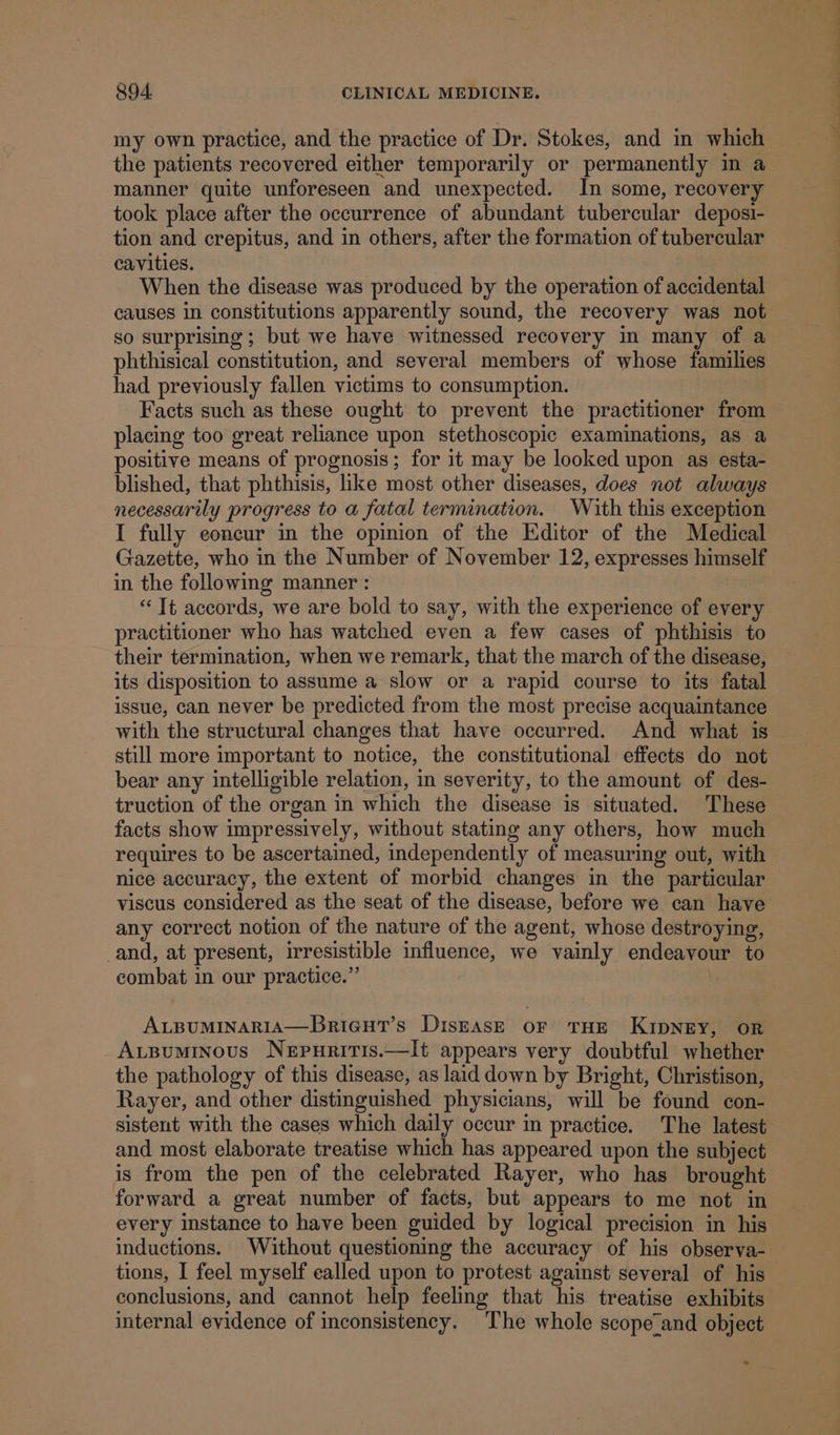 my own practice, and the practice of Dr. Stokes, and in which the patients recovered either temporarily or permanently in a manner quite unforeseen and unexpected. In some, recovery took place after the occurrence of abundant tubercular deposi- tion and crepitus, and in others, after the formation of tubercular cavities. When the disease was produced by the operation of accidental causes in constitutions apparently sound, the recovery was not so surprising; but we have witnessed recovery in many of a phthisical constitution, and several members of whose families had previously fallen victims to consumption. placing too great reliance upon stethoscopic examinations, as a positive means of prognosis; for it may be looked upon as esta- blished, that phthisis, like most other diseases, does not always necessarily progress to a fatal termination. With this exception I fully concur in the opinion of the Editor of the Medical Gazette, who in the Number of November 12, expresses himself in the following manner : “Tt accords, we are bold to say, with the experience of every practitioner who has watched even a few cases of phthisis to their termination, when we remark, that the march of the disease, its disposition to assume a slow or a rapid course to its fatal issue, can never be predicted from the most precise acquaintance with the structural changes that have occurred. And what is still more important to notice, the constitutional effects do not bear any intelligible relation, in severity, to the amount of des- truction of the organ in which the disease is situated. These facts show impressively, without stating any others, how much requires to be ascertained, independently of measuring out, with nice accuracy, the extent of morbid changes in the particular any correct notion of the nature of the agent, whose destroying, and, at present, irresistible influence, we vainly endeavour to combat in our practice.”’ | | ALBUMINARIA—Brieut’s DiszEAsE or THE KIDNEY, oR Avsuminous Nepuriris.—It appears very doubtful whether the pathology of this disease, as laid down by Bright, Christison, Rayer, and other distinguished physicians, will be found con- sistent with the cases which daily occur in practice. The latest and most elaborate treatise which has appeared upon the subject is from the pen of the celebrated Rayer, who has brought forward a great number of facts, but appears to me not in every instance to have been guided by logical precision in his inductions. Without questioning the accuracy of his observa- conclusions, and cannot help feeling that his treatise exhibits internal evidence of inconsistency. The whole scope and object Pee eee ees ee