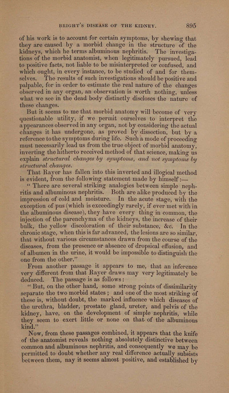 of his work is to account for certain symptoms, by shewing that they are caused by a morbid change in the structure of the _kidneys, which he terms albuminous nephritis. The investiga- tions of the morbid anatomist, when legitimately pursued, lead to positive facts, not liable to be misinterpreted or confused, and which ought, in every instance, to be studied of and for them- selves. The results of such investigations should be positive and palpable, for in order to estimate the real nature of the changes observed in any organ, an observation is worth nothing, unless what we see in the dead body distinctly discloses the nature of these changes. But it seems to me that morbid anatomy will become of very questionable utility, if we permit ourselves to interpret the appearances observed in any organ, not by considering the actual changes it has undergone, as proved by dissection, but by a reference tothe symptoms during life. Such a mode of proceeding - must necessarily lead us from the true object of morbid anatomy, inverting the hitherto received method of that science, making us explain structural changes by symptoms, and not symptoms by structural changes. That Rayer has fallen into this inverted and illogical method is evident, from the following statement made by himself :— «There are several striking analogies between simple neph- ritis and albuminous nephritis. Both are alike produced by the impression of cold and moisture. In the acute stage, with the exception of pus (which is exceedingly rarely, if ever met within the albuminous disease), they have every thing in common, the injection of the parenchyma of the kidneys, the increase of their bulk, the yellow discoloration of their substance, &amp;c. In the chronic stage, when this is far advanced, the lesions are so similar, that without various circumstances drawn from the course of the diseases, from the presence or absence of dropsical effusion, and of albumen in the urine, it would be impossible to distinguish the one from the other.” From another passage it appears to me, that an inference very different from that Rayer draws may very legitimately be deduced. The passage is as follows: ‘‘ But, on the other hand, some strong points of dissimilarity separate the two morbid states ; and one of the most striking of these is, without doubt, the marked influence which diseases of the urethra, bladder, prostate gland, ureter, and pelvis of the kidney, have, on the development of simple nephritis, while they seem to exert little or none on that. of the albuminous kind.” Now, from these passages. combined, it appears that the knife of the anatomist reveals nothing absolutely distinctive between common and albuminous nephritis, and consequently we may be permitted to doubt whether any real difference actually subsists between them, nay it seems almost positive, and established by