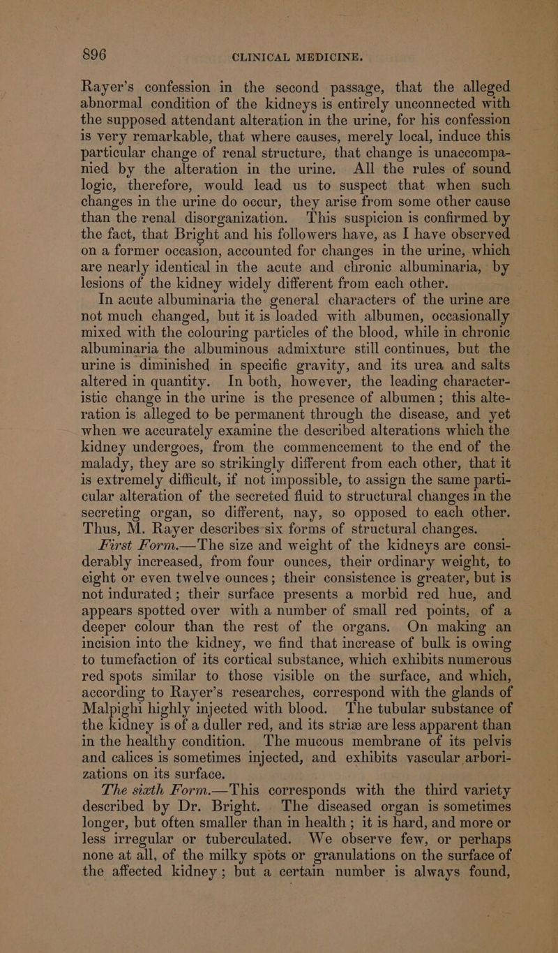 Rayer’s confession in the second passage, that the alleged abnormal condition of the kidneys is entirely unconnected with the supposed attendant alteration in the urine, for his confession — is very remarkable, that where causes, merely local, induce this — particular change of renal structure, that change is unaccompa- nied by the alteration in the urine. All the rules of sound logic, therefore, would lead us to suspect that when such changes in the urine do occur, they arise from some other cause than the renal disorganization. This suspicion is confirmed by the fact, that Bright and his followers have, as I have observed | on a former occasion, accounted for changes in the urine, which are nearly identical in the acute and chronic albuminaria, by lesions of the kidney widely different from each other. In acute albuminaria the general characters of the urine are not much changed, but it is loaded with albumen, occasionally mixed with the colouring particles of the blood, while in chronic albuminaria the albuminous admixture still continues, but the urine is diminished in specific gravity, and its urea and salts altered in quantity. In both, however, the leading character- istic change in the urine is the presence of albumen; this alte- ration 1s alleged to be permanent through the disease, and yet when we accurately examine the described alterations which the kidney undergoes, from the commencement to the end of the malady, they are so strikingly different from each other, that it is extremely difficult, if not impossible, to assign the same parti- cular alteration of the secreted fluid to structural changes in the secreting organ, so different, nay, so opposed to each other. Thus, M. Rayer describes-six forms of structural changes. First Form.—The size and weight of the kidneys are consi- derably increased, from four ounces, their ordinary weight, to eight or even twelve ounces; their consistence is greater, but is not indurated ; their surface presents a morbid red hue, and appears spotted over with a number of small red points, of a deeper colour than the rest of the organs. On making an incision into the kidney, we find that increase of bulk is owing to tumefaction of its cortical substance, which exhibits numerous red spots similar to those visible on the surface, and which, according to Rayer’s researches, correspond with the glands of Malpighi highly injected with blood. The tubular substance of the kidney is of a duller red, and its striz are less apparent than in the healthy condition. ‘The mucous membrane of its pelvis and calices is sometimes injected, and exhibits vascular arbori- zations on its surface. The siath Form.—This corresponds with the third variety described by Dr. Bright. The diseased organ is sometimes longer, but often smaller than in health ; it is hard, and more or less irregular or tuberculated. We observe few, or perhaps none at all, of the milky spots or granulations on the surface of the affected kidney ; but a certain number is always found,