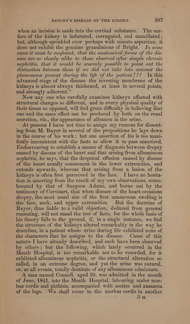 when an incision is made into the cortical substance. The sur- face of the kidney is indurated, corrugated, and mamillated ; but, although sprinkled over perhaps with minute asperities, it does not exhibit the genuine granulations of Bright. In some cases it must be confessed, that the anatomical forms of the dis- ease are so closely alike to those observed after simple chronic nephritis, that it would be scarcely possible to point out the distinction between them if we did not take into account the phenomena present during the life of the patient!!! In this advanced stage of the disease the investing membrane of the kidneys is almost always thickened, at least in several points, and strongly adherent.” Now any one who carefully examines kidneys affected with structural changes so different, and in every physical quality of their tissue so opposed, will feel great difficulty in believing that one and the same effect can be produced by both on the renal secretion, viz., the appearance of albumen in the urine. At present I have not time to assign my reasons for dissent- ing from M. Rayer in several of the propositions he lays down in the course of his work; but one assertion of his is too mani- festly inconsistent with the facts to allow it to pass unnoticed. Endeavouring to establish a means of diagnosis between dropsy caused by disease of the heart and that arising from albuminous nephritis, he says, that the dropsical effusion caused by disease of the heart usually commences in the lower extremities, and extends upwards, whereas that arising from a lesion of the kidneys is often first perceived in the face. I have no hesita- tion in asserting from the result of my own observations, corro- borated by that of Surgeon Adams, and borne out by the testimony of Corvisart, that when disease of the heart occasions dropsy, the most usual site of the first anasarcous swelling is the face, neck, and upper extremities. But the doctrine of Rayer, thus liable to a valid objection, deduced from general reasoning, will not stand the test of facts, for the whole basis of his theory falls to the ground, if, in a single instance, we find the structure of the kidneys altered remarkably in the way he describes, in a patient whose urine during life exhibited none of the characters that he assigns to the disease. Cases of this nature I have already described, and such have been observed by others; but the following, which lately occurred in the Meath Hospital, is too remarkable not to be recorded, for it exhibited albuminous nephritis, or the structural alteration so called, in an extreme degree, and yet the urine was natural, or, at all events, totally destitute of any albuminous admixture. A man named Connell, aged 50, was admitted in the month of June, 1841, into the Meath Hospital, labouring under mor- bus cordis and phthisis, accompanied with ascites and anasarca of the legs. We shall recur to the morbus cordis in another 3M
