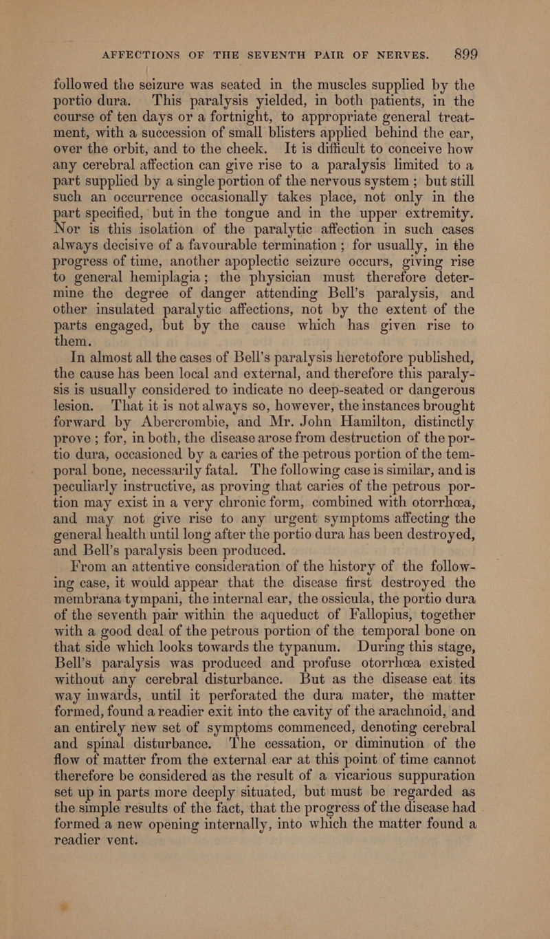 followed the seizure was seated in the muscles supplied by the portio dura. This paralysis yielded, in both patients, in the course of ten days or a fortnight, to appropriate general treat- ment, with a succession of small blisters applied behind the ear, over the orbit, and to the cheek. It¢ is difficult to conceive how any cerebral affection can give rise to a paralysis limited to a part supplied by a single portion of the nervous system ; but still such an occurrence occasionally takes place, not only in the part specified, but in the tongue and in the upper extremity. Nor is this isolation of the paralytic affection in such cases always decisive of a favourable termination ; for usually, in the progress of time, another apoplectic seizure occurs, giving rise to general hemiplagia; the physician must therefore deter- mine the degree of danger attending Bell’s paralysis, and other insulated paralytic affections, not by the extent of the parts engaged, but by the cause which has given rise to them. In almost all the cases of Bell’s paralysis heretofore published, the cause has been local and external, and therefore this paraly- sis is usually considered to indicate no deep-seated or dangerous lesion. That it is not always so, however, the instances brought forward by Abercrombie, and Mr. John Hamilton, distinctly prove ; for, in both, the disease arose from destruction of the por- tio dura, occasioned by a caries of the petrous portion of the tem- poral bone, necessarily fatal. The following case is similar, and is peculiarly instructive, as proving that caries of the petrous por- tion may exist in a very chronic form, combined with otorrhea, and may not give rise to any urgent symptoms affecting the general health until long after the portio dura has been destroyed, and Bell’s paralysis been produced. From an attentive consideration of the history of the follow- ing case, it would appear that the disease first destroyed the membrana tympani, the internal ear, the ossicula, the portio dura of the seventh pair within the aqueduct of Fallopius, together with a good deal of the petrous portion of the temporal bone on that side which looks towards the typanum. During this stage, Bell’s paralysis was produced and profuse otorrhcea existed without any cerebral disturbance. But as the disease eat. its way inwards, until it perforated the dura mater, the matter formed, found a readier exit into the cavity of the arachnoid, and an entirely new set of symptoms commenced, denoting cerebral and spinal disturbance. The cessation, or diminution of the flow of matter from the external ear at this point of time cannot therefore be considered as the result of a vicarious suppuration set up in parts more deeply situated, but must be regarded as the simple results of the fact, that the progress of the disease had - formed a new opening internally, into which the matter found a readier vent.