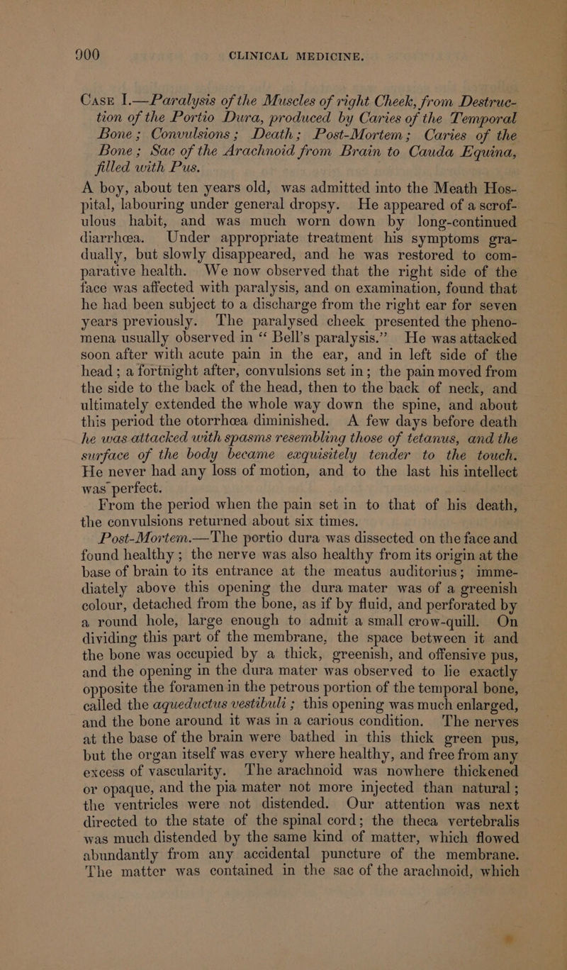 Casz I.—Paralysis of the Muscles of right Cheek, from Destruc- tion of the Portio Dura, produced by Caries of the Temporal Bone; Convulsions; Death; Post-Mortem; Caries of the Bone; Sac of the Arachnoid from Brain to Cauda Equina, filled with Pus. A boy, about ten years old, was admitted into the Meath Hos- pital, labouring under general dropsy. He appeared of a scrof- ulous habit, and was much worn down by long-continued diarrhea. Under appropriate treatment his symptoms gra- dually, but slowly disappeared, and he was restored to com- parative health. We now cbserved that the right side of the face was affected with paralysis, and on examination, found that he had been subject to a discharge from the right ear for seven years previously. The paralysed cheek presented the pheno- mena usually observed in “ Bell’s paralysis.” He was attacked soon after with acute pain in the ear, and in left side of the head ; a fortnight after, convulsions set in; the pain moved from the side to the back of the head, then to the back of neck, and ultimately extended the whole way down the spine, and about this period the otorrhaea diminished. A few days before death he was attacked with spasms resembling those of tetanus, and the surface of the body became exquisitely tender to the touch. He never had any loss of motion, and to the last his intellect was perfect. From the period when the pain set in to that of his death, the convulsions returned about six times. Post-Mortem.—The portio dura was dissected on the face and found healthy ; the nerve was also healthy from its origin at the base of brain to its entrance at the meatus auditorius; imme- diately above this opening the dura mater was of a greenish colour, detached from the bone, as if by fluid, and perforated by a round hole, large enough to admit a small crow-quill. On dividing this part of the membrane, the space between it and the bone was occupied by a thick, greenish, and offensive pus, and the opening in the dura mater was observed to lie exactly opposite the foramen in the petrous portion of the temporal bone, called the aqueductus vestibult ; this opening was much enlarged, and the bone around it was in a carious condition. The nerves at the base of the brain were bathed in this thick green pus, but the organ itself was every where healthy, and free from any xcess of vascularity. The arachnoid was nowhere thickened or opaque, and the pia mater not more injected than natural ; the ventricles were not distended. Our attention was next directed to the state of the spinal cord; the theca vertebralis was much distended by the same kind of matter, which flowed abundantly from any accidental puncture of the membrane. The matter was contained in the sac of the arachnoid, which —