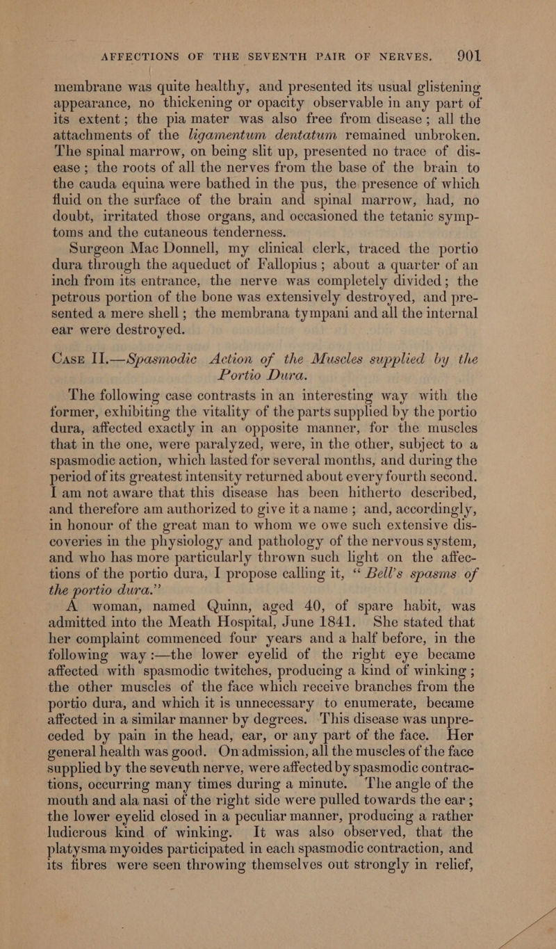 membrane was quite healthy, and presented its usual glistening appearance, no thickening or opacity observable in any part of its extent; the pia mater was also free from disease; all the attachments of the ligamentum dentatum remained unbroken. The spinal marrow, on being slit up, presented no trace of dis- ease; the roots of all the nerves from the base of the brain to the cauda equina were bathed in the pus, the presence of which fluid on the surface of the brain and spinal marrow, had, no doubt, irritated those organs, and occasioned the tetanic symp- toms and the cutaneous tenderness. Surgeon Mac Donnell, my clinical clerk, traced the portio dura through the aqueduct of Fallopius; about a quarter of an inch from its entrance, the nerve was completely divided; the petrous portion of the bone was extensively destroyed, and pre- sented a mere shell; the membrana tympani and all the internal ear were destroyed. Case II.—Spasmodic Action of the Muscles supplied by the Portio Dura. The following case contrasts in an interesting way with the former, exhibiting the vitality of the parts supplied by the portio dura, affected exactly in an opposite manner, for the muscles that in the one, were paralyzed, were, in the other, subject to a spasmodic action, which lasted for several months, and during the period of its greatest intensity returned about every fourth second. I am not aware that this disease has been hitherto described, and therefore am authorized to give itaname ; and, accordingly, in honour of the great man to whom we owe such extensive dis- coveries in the physiology and pathology of the nervous system, and who has more particularly thrown such light on the affec- tions of the portio dura, I propose calling it, “ Bell’s spasms of the portio dura.” A woman, named Quinn, aged 40, of spare habit, was admitted into the Meath Hospital, June 1841. She stated that her complaint commenced four years and a half before, in the following way :—the lower eyelid of the right eye became affected with spasmodic twitches, producing a kind of winking ; the other muscles of the face which receive branches from the portio dura, and which it is unnecessary to enumerate, became affected in a similar manner by degrees. This disease was unpre- ceded by pain in the head, ear, or any part of the face. Her general health was good. Onadmission, all the muscles of the face supplied by the seveath nerve, were affected by spasmodic contrac- tions, occurring many times during a minute. ‘The angle of the mouth and ala nasi of the right side were pulled towards the ear ; the lower eyelid closed in a peculiar manner, producing a rather ludicrous kind of winking. It was also observed, that the platysma myoides participated in each spasmodic contraction, and its fibres were seen throwing themselves out strongly in relief,