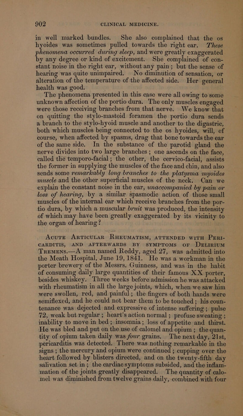 in well marked bundles. She also complained that the os hyoides was sometimes pulled towards the right ear. These phenomena occurred during sleep, and were greatly exaggerated by any degree or kind of excitement. She complained of con- stant noise in the right ear, without any pain; but the sense of hearing was quite unimpaired. No diminution of sensation, or alteration of the temperature of the affected side. Her general health was good. ) The phenomena presented in this case were all owing to some unknown affection of the portio dura. The only muscles engaged were those receiving branches from that nerve. We know that on quitting the stylo-mastoid foramen the portio dura sends a branch to the stylo-hyoid muscle and another to the digastric, both which muscles being connected to the os hyoides, will, of course, when affected by spasms, drag that bone towards the ear of the same side. In the substance of the parotid gland the nerve divides into two large branches; one ascends on the face, called the temporo-facial ; the other, the cervico-facial, assists the former in supplying the muscles of the face and chin, and also sends some remarkably long branches to the platysma myoides muscle and the other superficial muscles of the neck. Can we explain the constant noise in the ear, unaccompanied by pain or loss of hearing, by a similar spasmodic action of those small muscles of the internal ear which receive branches from the por- tio dura, by which a muscular bruit was produced, the intensity of which may have been greatly exaggerated by its vicinity to the organ of hearing ? AcuTre ArTIcULAR RHEUMATISM, ATTENDED WITH PERI- CARDITIS, AND AFTERWARDS BY SYMPTOMS OF DELIRIUM Tremens.—A man named Reddy, aged 27, was admitted into the Meath Hospital, June 19,1841. He was a workman in the porter brewery of the Messrs. Guinness, and was in the habit of consuming daily large quantities of their famous XX porter, besides whiskey. Three weeks before admission he was attacked with rheumatism in all the large joints, which, when we saw him were swollen, red, and painful; the fingers of both hands were semiflexed, and he could not bear them to be touched ; his coun- tenance was dejected and expressive of intense suffering ; pulse 72, weak but regular ; heart’s action normal ; profuse sweating ; inability to move in bed; insomnia; loss of appetite and thirst. He was bled and put on the use of calomel and opium ; the quan- tity of oprum taken daily was four grains. The next day, 21st, pericarditis was detected. There was nothing remarkable in the signs ; the mercury and opium were continued ; cupping over the heart followed by blisters directed, and on the twenty-fifth day salivation set in; the cardiacsymptoms subsided, and the inflam- mation of the joints greatly disappeared. The quantity of calo- mel was diminished from twelve grains daily, combined with four