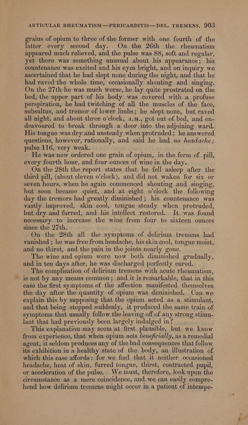 grains of opium to three of the former with one fourth of the latter every second day. On the 26th the rheumatism appeared much relieved, and the pulse was 88, soft and regular, yet there was something unusual about his appearance; his countenance was excited and his eyes bright, and on inquiry we ascertained that he had slept none during the night, and that he had raved the whole time, occasionally shouting and singing. On the 27th he was much worse, he lay quite prostrated on the bed, the upper part of his body was covered with a profuse perspiration, he had twitching of all the muscles of the face, subsultus, and tremor of lower limbs; he slept none, but raved all night, and about three o’clock, a.m., got out of bed, and en- deavoured to break through a door into the adjoining ward. His tongue was dry and unsteady when protruded; he answered questions, however, rationally, and said he had no headache ; pulse 116, very weak. He was now ordered one grain of opium, in the form of pill, every fourth hour, and four ounces of wine in the day. On the 28th the report states that he fell asleep after the third pill, (about eleven o’clock), and did not waken for six or seven hours, when he again commenced shouting and singing, but soon became quiet, and at eight o’clock the following day the tremors had greatly diminished ; his countenance was vastly improved, skin cool, tongue steady when protruded, but dry and furred, and his intellect restored. It was found necessary to increase the wine from four to sixteen ounces since the 27th. On the 28th all the symptoms of delirium tremens had vanished ; he was free from headache, his skin cool, tongue moist, and no thirst, and the pain in the joints nearly gone. The wine and opium were now both diminished gradually, and in ten days after, he was discharged perfectly cured. The complication of delirium tremens with acute rheumatism, * is not by any means common; and it is remarkable, that in this ease the first symptoms of the affection manifested themselves the day after the quantity of opium was diminished. Can we explain this by supposing that the opium acted as a stimulant, and that being stopped suddenly, it produced the same train of symptoms that usually follow the leaving off of any strong stimu- lant that had previously been largely indulged in? This explanation may seem at first plausible, but we know from experience, that when opium acts beneficially, as a remedial agent, it seldom produces any of the bad consequences that follow its exhibition in a healthy state of the body, an illustration of which this case affords: for we find that it neither occasioned headache, heat of skin, furred tongue, thirst, contracted. pupil, or acceleration of the pulse. We must, therefore, look upon the circumstance as a mere coincidence, and we can easily compre- hend how delirium tremens might occur in a patient of intempe-