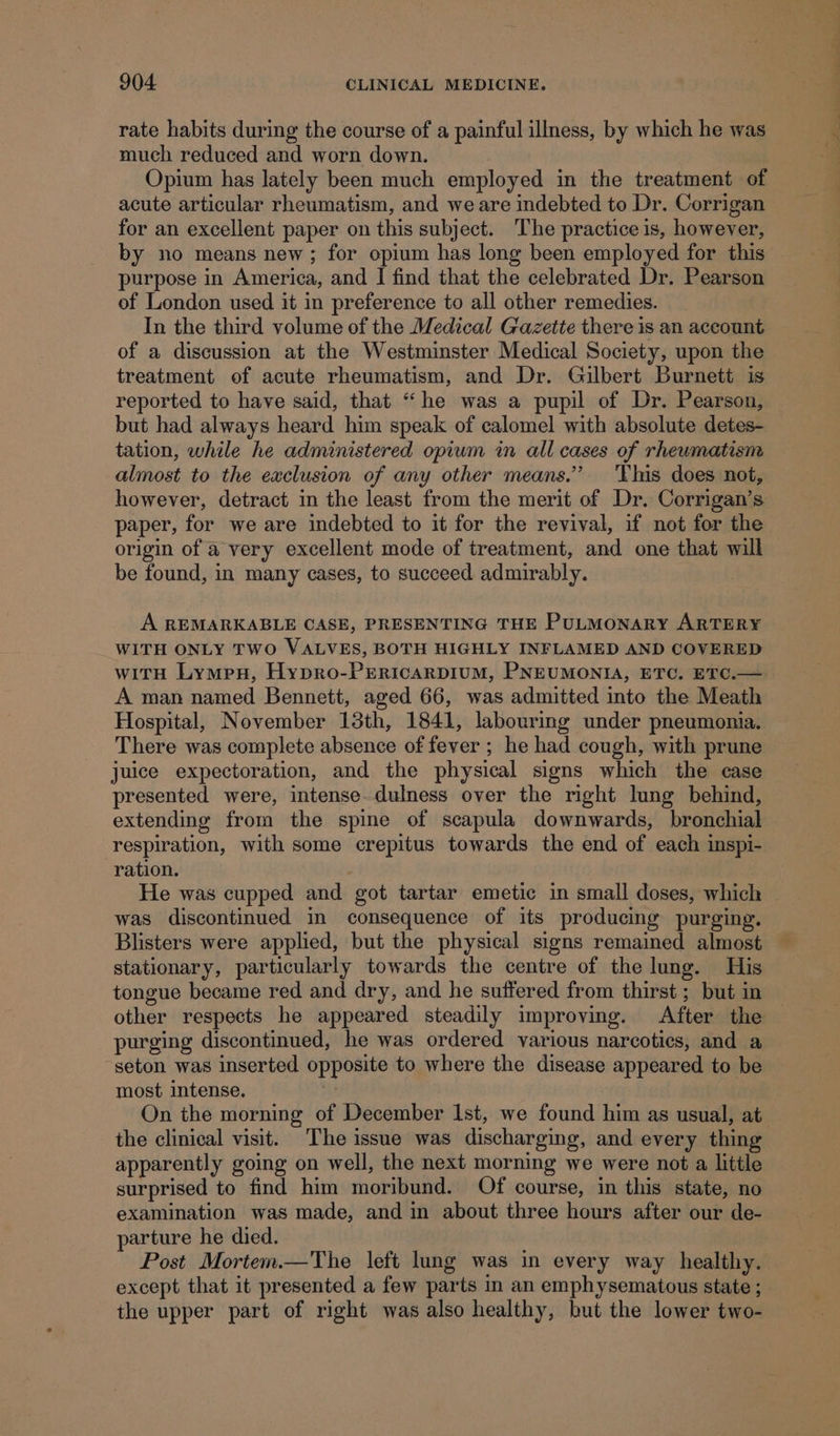 rate habits during the course of a painful illness, by which he was much reduced and worn down. Opium has lately been much employed in the treatment of acute articular rheumatism, and we are indebted to Dr. Corrigan for an excellent paper on this subject. The practice is, however, by no means new ; for opium has long been employed for this purpose in America, and I find that the celebrated Dr. Pearson of London used it in preference to all other remedies. In the third volume of the Medical Gazette there is an account of a discussion at the Westminster Medical Society, upon the treatment of acute rheumatism, and Dr. Gilbert Burnett is reported to have said, that “he was a pupil of Dr. Pearson, but had always heard him speak of calomel with absolute detes- tation, while he administered opium in all cases of rheumatism almost to the eaclusion of any other means.” This does not, however, detract in the least from the merit of Dr. Corrigan’s paper, for we are indebted to it for the revival, if not for the origin of a very excellent mode of treatment, and one that will be found, in many cases, to succeed admirably. A REMARKABLE CASE, PRESENTING THE PULMONARY ARTERY WITH ONLY TWO VALVES, BOTH HIGHLY INFLAMED AND COVERED with Lympexu, Hypro-PERICARDIUM, PNEUMONIA, ETC. ETC.— A man named Bennett, aged 66, was admitted into the Meath Hospital, November 13th, 1841, labouring under pneumonia. There was complete absence of fever ; he had cough, with prune juice expectoration, and the physical signs which the case presented were, intense-dulness over the right lung behind, extending from the spine of scapula downwards, bronchial respiration, with some crepitus towards the end of each inspi- ration. He was cupped and got tartar emetic in small doses, which was discontinued in consequence of its producing purging. Blisters were applied, but the physical signs remained almost stationary, particularly towards the centre of the lung. His tongue became red and dry, and he suffered from thirst ; but in other respects he appeared steadily improving. After the — purging discontinued, he was ordered various narcotics, and a -seton was inserted opposite to where the disease appeared to be most intense. | On the morning of December Ist, we found him as usual, at the clinical visit. The issue was discharging, and every thing apparently going on well, the next morning we were not a little surprised to find him moribund. Of course, in this state, no examination was made, and in about three hours after our de- parture he died. Post Mortem.—The left lung was in every way healthy. except that it presented a few parts in an emphysematous state ; the upper part of right was also healthy, but the lower two-