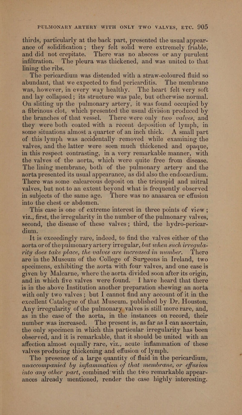 thirds, particularly at the back part, presented the usual appear- ance of solidification; they felt solid were extremely friable, and did not crepitate. There was no abscess or any purulent infiltration. ‘The pleura was thickened, and was united to that lining the ribs. The pericardium was distended with a straw-coloured fluid so abundant, that we expected to find pericarditis. The membrane was, however, in every way healthy. The heart felt very soft and lay collapsed; its structure was pale, but otherwise normal. On slitting up the pulmonary artery, it was found occupied by a fibrinous clot, which presented the usual division produced by the branches of that vessel. ‘There were only two valves, and they were both coated with a recent deposition of lymph, in some situations almost a quarter of an inch thick. A small part of this lymph was accidentally removed while examining the valves, and the latter were seen much thickened and opaque, in this respect contrasting, in a very remarkable manner, with the valves of the aorta, which were quite free from disease. The lining membrane, both of the pulmonary artery and the aorta presented its usual appearance, as did also the endocardium. There was some calcareous deposit on the tricuspid and mitral valves, but not to an extent beyond what is frequently observed in subjects of the same age. ‘There was no anasarca or effusion into the chest or abdomen. This case is one of extreme interest in three points of view ; viz., first, the irregularity in the number of the pulmonary valves, second, the disease of these valves; third, the hydro-pericar- dium. It is exceedingly rare, indeed, to find the valves either of the aorta or of thepulmonary artery irregular, but when such irregula- rity does take place, the valves are increased in number. There are in the Museum of the College of Surgeons in Ireland, two specimens, exhibiting the aorta with four valves, and one case is given by Malcarne, where the aorta divided soon after its origin, and in which five valves were found. I have heard that there is in the above Institution another preparation shewing an aorta with only two valves; but I cannot find any account of it in the excellent Catalogue of that Museum. published by Dr. Houston. Any irregularity of the pulmonary valves is still more rare, and, as in the case of the aorta, in the instances on record, their number was increased, ‘The present is, as far as I can ascertain, the only specimen in which this particular irregularity has been observed, and it is remarkable, that it should be united with an affection almost equally rare, viz., acute inflammation of these valves producing thickening and effusion of lymph. The presence of a large quantity of fluid in the pericardium, unaccompamed by inflammation of that membrane, or effusion into any other part, combined’ with the two remarkable appear- ances already mentioned, render the case highly interesting.