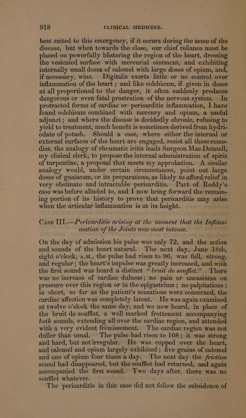 best suited to this emergency, if it occurs during the acme of the disease, but when towards the close, our chief reliance must be placed on powerfully blistering the region of the heart, dressing the vesicated surface with mercurial ointment, and exhibiting internally small doses of calomel with large doses of opium, and, if necessary, wine. Digitalis exerts little or no control over inflammation of the heart ; and like colchicum, if given in doses at all proportioned to the danger, it often suddenly produces dangerous or even fatal prostration of the nervous system. In protracted forms of cardiac or pericarditic inflammation, I have found colchicum combined with mercury and opium, a useful adjunct ; and where the disease is decidedly chronic, refusing to yield to treatment, much benefit 1s sometimes derived from hydri- odate of potash. Should a case, where either the internal or external surfaces of the heart are engaged, resist all these reme- dies, the analogy of rheumatic iritis leads Surgeon Mac Donnell, my clinical clerk, to propose the internal administration of spirit of turpentine, a proposal that meets my approbation. A similar analogy would, under certain circumstances, point out large doses of guaiacum, or its preparations, as likely to afford relief in very obstinate and intractable pericarditis. Part of Reddy’s case was before alluded to, and I now bring forward the remain-_ ing portion of its history to prove that pericarditis may arise when the articular inflammation is at its height. Case II].—Pericarditis arising at the moment that the Inflam- mation of the Joints was most intense. On the day of admission his pulse was only 72, and the action and sounds of the heart natural. The next day, June 18th, and regular ; the heart’s impulse was greatly increased, and with the first sound was heard a distinct “ bruit de soufilet.” There was no increase of cardiac dulness; no pain or uneasiness on pressure over this region or in the epigastrium ; no palpitations ; in short, so far as the patient’s sensations were concerned, the cardiac affection was completely latent. He was again examined at twelve o’clock the same day, and we now heard, in place of the bruit de soufflet, a well marked frottement accompanying both sounds, extending all over the cardiac region, and attended with a very evident fremissement. ‘The cardiac region was not duller than usual. The pulse had risen to 108; it was strong and hard, but notirregular. He was cupped over the heart, and calomel and opium largely exhibited ; five grains of calomel and one of opium four times a day. The next day the friction sound had disappeared, but the soufilet had returned, and again accompanied the first sound. Two days after, there was no soufflet whatever. The pericarditis in this case did not follow the subsidence of