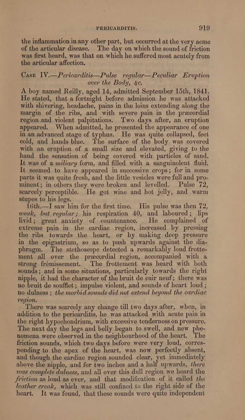 the inflammation in any other part, but occurred at the very acme of the articular disease. The day on which the sound of friction was first heard, was that on which he suffered most acutely from the articular affection. Case IV.—Pericarditis—Pulse reqular—Peculiar Eruption over the Body, §c. A boy named Reilly, aged 14, admitted September 15th, 1841. He stated, that a fortnight before admission he was attacked with shivering, headache, pains in the loins extending along the margin of the ribs, and with severe pain in the precordial region and. violent palpitations. Two days after, an eruption appeared. When admitted, he presented the appearance of one in an advanced stage of typhus. He was quite collapsed, feet cold, and hands blue. The surface of the body was covered with an eruption of a small size and elevated, giving to the hand the sensation of being covered with particles of sand, It was of a miliary form, and filled with a sanguinolent fluid. It seemed to have appeared in successive crops; for in some parts it was quite fresh, and the little vesicles were full and pro- minent; in others they were broken and levelled. Pulse 72, scarcely perceptible. He got wine and hot jelly, and warm stupes to his legs. 16th.—I saw him for the first time. His pulse was then 72, weak, but regular; his respiration 40, and laboured; lips livid; great anxiety of countenance. He complained of extreme pain in the cardiac region, increased by pressing the ribs towards the heart, or by making deep pressure in the epigastrium, so as to push upwards against the dia- phragm. The stethoscope detected a remarkably loud frotte- ment all over the precordial region, accompanied with a strong frémissement. The frottement was heard with both sounds; and in some situations, particularly towards the right nipple, it had the character of the bruit de cuir neuf; there was no bruit de soufilet ; impulse violent, and sounds of heart loud ; no dulness ; the morbid sounds did not extend beyond the cardiac region. There was scarcely any change till two days after, when, in addition to the pericarditis, he was attacked with acute pain in the right hypochondrium, with excessive tenderness on pressure. The next day the legs and belly began to swell, and new phe- nomena were observed in the neighbourhood of the heart. The friction sounds, which two days before were very loud, corres- ponding to the apex of the heart, was now perfectly absent, and though the cardiac region sounded clear, yet immediately above the nipple, and for two inches and a half upwards, there was complete dulness, and all over this dull region we heard the friction as loud as ever, and that modification of it called the leather creak, which was still confined to the right side of the heart. It was found, that these sounds were quite independent