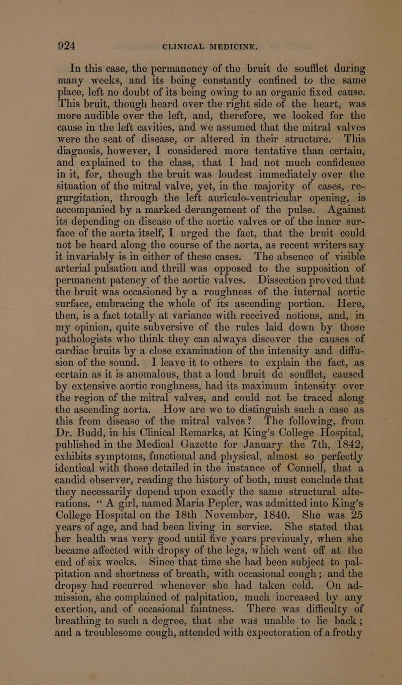 In this case, the permanency of the bruit de souftlet during many weeks, and its being constantly confined to the same place, left no doubt of its bemg owing to an organic fixed cause. This bruit, though heard over the right side of the heart, was more audible over the left, and, therefore, we looked for the cause in the left cavities, and we assumed that the mitral valves were the seat of disease, or altered in their structure. This diagnosis, however, I considered more tentative than certain, and explained to the class, that I had not much confidence in it, for, though the bruit was loudest immediately over the situation of the mitral valve, yet, in the majority of cases, re- gurgitation, through the left auriculo-ventricular opening, is accompanied by a marked derangement of the pulse. Against its depending on disease of the aortic valves or of the inner sur- face of the aorta itself, I urged the fact, that the bruit could not be heard along the course of the aorta, as recent writers say it invariably-is in either of these cases. The absence of visible. arterial pulsation and thrill was opposed to the supposition of permanent patency of the aortic valves. Dissection proved that the bruit was occasioned by a roughness of the internal aortic surface, embracing the whole of its ascending portion. Here, then, is a fact totally at variance with received notions, and, in my opinion, quite subversive of the rules laid down by those pathologists who think they can always discover the causes of cardiac bruits by a close examination of the intensity and diffu- sion of the sound. JI leave it to others to explain the fact, as certain as it is anomalous, that a loud bruit de soufilet, caused by extensive aortic roughness, had its maximum intensity over the region of the mitral valves, and could not be traced along the ascending aorta. How are we to distinguish such a case as this from disease of the mitral valves? The following, from Dr. Budd, in his Clinical Remarks, at King’s College Hospital, published in the Medical Gazette for January the 7th, 1842, exhibits symptoms, functional and physical, almost so perfectly identical with those detailed in the instance of Connell, that a candid observer, reading the history of both, must conclude that they necessarily depend upon exactly the same structural alte- rations. ‘“ A girl, named Maria Pepler, was admitted into King’s College Hospital on the 18th November, 1840. She was 25 years of age, and had been living in service. She stated that her health was very good until five years previously, when she became affected with dropsy of the legs, which went off at the end of six weeks. Since that time she had been subject to pal- pitation and shortness of breath, with occasional cough; and the dropsy had recurred whenever she had taken cold. On ad- mission, she complained of palpitation, much increased by any exertion, and of occasional faintness. There was difficulty of breathing to such a degree, that she was unable to le back ; and a troublesome cough, attended with expectoration of a frothy