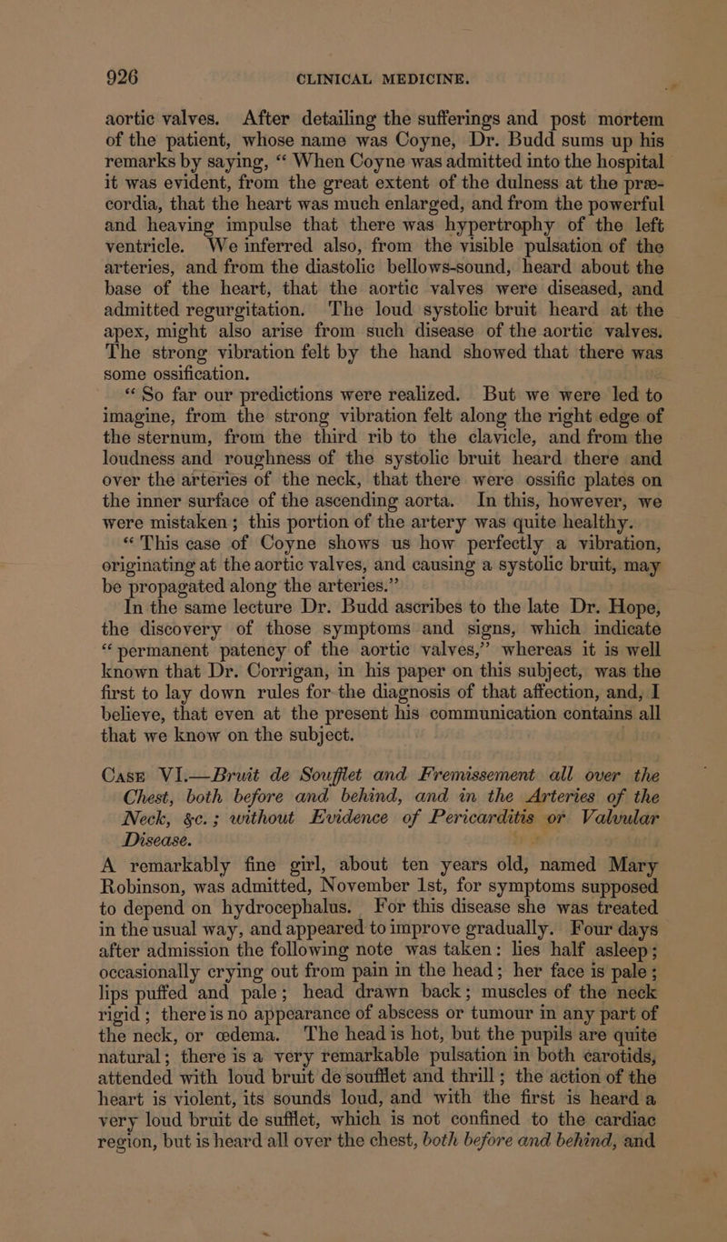 aortic valves. After detailing the sufferings and post mortem of the patient, whose name was Coyne, Dr. Budd sums up his remarks by saying, ‘‘ When Coyne was admitted into the hospital it was evident, from the great extent of the dulness at the pre- cordia, that the heart was much enlarged, and from the powerful and heaving impulse that there was hypertrophy of the left ventricle. We inferred also, from the visible pulsation of the arteries, and from the diastolic bellows-sound, heard about the base of the heart, that the aortic valves were diseased, and admitted regurgitation. The loud systolic bruit heard at the | apex, might also arise from such disease of the aortic valves. The strong vibration felt by the hand showed that there was some ossification. | “So far our predictions were realized. But we were led to imagine, from the strong vibration felt along the right edge of the sternum, from the third rib to the clavicle, and from the © loudness and roughness of the systolic bruit heard there and over the arteries of the neck, that there were ossific plates on the inner surface of the ascending aorta. In this, however, we were mistaken; this portion of the artery was quite healthy. «“ This case of Coyne shows us how perfectly a vibration, originating at the aortic valves, and causing a systolic bruit, may be propagated along the arteries.” In the same lecture Dr. Budd ascribes to the late Dr. Hope, the discovery of those symptoms and signs, which indicate “permanent patency of the aortic valves,” whereas it is well known that Dr. Corrigan, in his paper on this subject, was the first to lay down rules for-the diagnosis of that affection, and, I believe, that even at the present his communication contains all that we know on the subject. | Case VI.—Bruit de Souflet and Fremissement all over the Chest, both before and behind, and in the Arteries of the Neck, &amp;c.; without Evidence of Pericarditis or Valvular Disease. BP ie. rg A remarkably fine girl, about ten years old, named Mary Robinson, was admitted, November 1st, for symptoms supposed to depend on hydrocephalus. For this disease she was treated in the usual way, and appeared to improve gradually. Four days after admission the following note was taken: lies half asleep; occasionally crying out from pain in the head; her face is pale ; lips puffed and pale; head drawn back; muscles of the neck rigid; there is no appearance of abscess or tumour in any part of the neck, or oedema. The head is hot, but the pupils are quite natural; there is a very remarkable pulsation in both ¢arotids, attended with loud bruit de soufflet and thrill; the action of the heart is violent, its sounds loud, and with the first is heard a very loud bruit de sufflet, which is not confined to the cardiac region, but is heard all over the chest, both before and behind, and