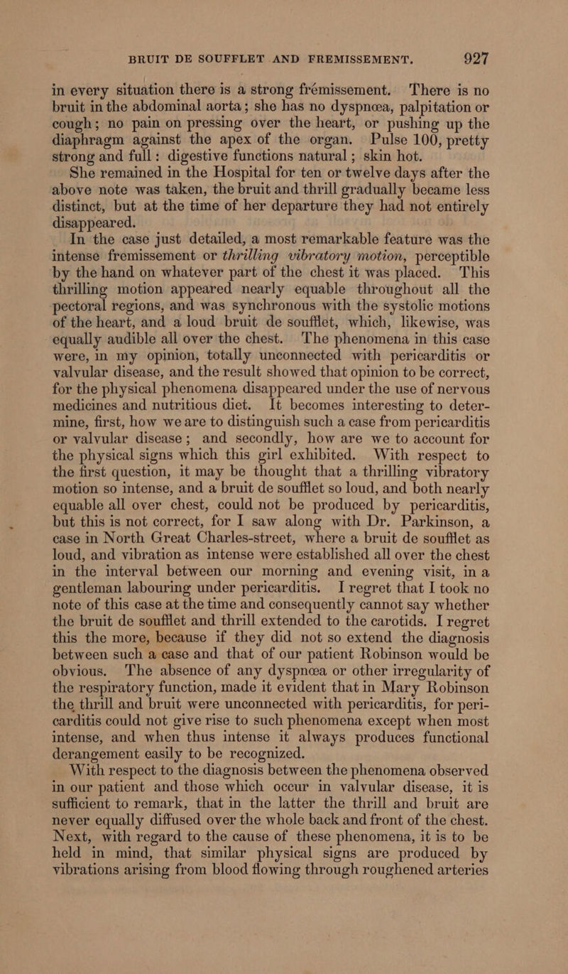 in every situation there is a strong frémissement. There is no bruit in the abdominal aorta; she has no dyspnea, palpitation or cough; no pain on pressing over the heart, or pushing up the diaphragm against the apex of the organ. Pulse 100, pretty strong and full: digestive functions natural ; skin hot. She remained in the Hospital for ten or twelve days after the above note was taken, the bruit and thrill gradually became less distinct, but at the time of her departure they had not entirely disappeared. In the case just detailed, a most remarkable feature was the intense fremissement or thrilling vibratory motion, perceptible by the hand on whatever part of the chest it was placed. This thrilling motion appeared nearly equable throughout all the pectoral regions, and was synchronous with the systolic motions of the heart, and a loud bruit de soufflet, which, likewise, was equally audible all over the chest. The phenomena in this case were, in my opinion, totally unconnected with pericarditis or valvular disease, and the result showed that opinion to be correct, for the physical phenomena disappeared under the use of nervous medicines and nutritious diet. It becomes interesting to deter- mine, first, how we are to distinguish such a case from pericarditis or valvular disease; and secondly, how are we to account for the physical signs which this girl exhibited. With respect to the first question, it may be thought that a thrilling vibratory motion so intense, and a bruit de soufflet so loud, and both nearly equable all over chest, could not be produced by pericarditis, but this is not correct, for 1 saw along with Dr. Parkinson, a case in North Great Charles-street, where a bruit de soufflet as loud, and vibration as intense were established all over the chest in the interval between our morning and evening visit, in a gentleman labouring under pericarditis. I regret that I took no note of this case at the time and consequently cannot say whether the bruit de souftlet and thrill extended to the carotids. I regret this the more, because if they did not so extend the diagnosis between such a case and that of our patient Robinson would be obvious. The absence of any dyspnoea or other irregularity of the respiratory function, made it evident that in Mary Robinson the thrill and bruit were unconnected with pericarditis, for peri- carditis could not give rise to such phenomena except when most intense, and when thus intense it always produces functional derangement easily to be recognized. With respect to the diagnosis between the phenomena observed in our patient and those which occur in valvular disease, it is sufficient to remark, that in the latter the thrill and bruit are never equally diffused over the whole back and front of the chest. Next, with regard to the cause of these phenomena, it is to be held in mind, that similar physical signs are produced by vibrations arising from blood flowing through roughened arteries