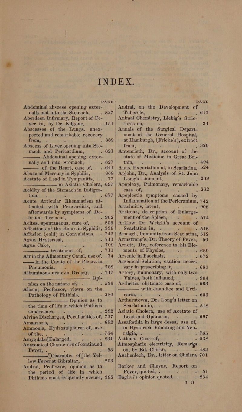 Abdominal abscess opening exter- nally and into the Stomach, Aberdeen Infirmary, Report of Fe- ver in, by Dr. Kilgour, Abscesses of the Lungs, unex- pected and remarkable recovery from, . ‘ Abscess of Liver Seka into Sto- mach and Pericardium, Abdominal opening exter- nally and into Stomach, of the Heart, case of, . Abuse of Mercury in Syphilis, Acetate of Lead in Tympanitis, eas). Sree in Asiatic Cholera, Acidity of the Stomach in Indiges- tion,!... Acute Articular Rheumatism at- tended with Pericarditis, and afterwards by symptoms of De- lirium Tremens, Acites, spontaneous, cure ‘of, ; Affections of the Bones in Syphilis, Affusion (cold) in Convulsions, . Ague, Hysterical, i ° Ague Cake, . F treatment of, Air inthe Alimentary Canal, use of, in the Cavity of the Pleura in Pneumonia, “ F Albuminous urine .in SS ‘ Opi- nion on the nature of, Alison, Professor, views on ine Pathology of Phthisis, —_—_———— Opinion as to the time of life in which Phthisis supervenes, ; Alvine Discharges, Peculiarities of, Amaurosis, Ammonia, Hydrosulphure of, use of the, . Amygdalz* Enlarged, Anatomical Characters of Gantanied Fever, _* Character of © “the Yel- ‘low Fever at Gibraltar, . Andral, Professor, opinion as to the period of life in which Phthisis most frequently occurs, 339 743 782 717 539 280 ~ 282 737 - 692 831 53 392 Andral, on the Development of Tubercle, : Animal Chemistry, Liebig' 8 Stric- tures on, Annals of the Surgical “Depart: ment of the General Hospital, at Hamburgh, Che Ss), extract from, . Watenrisths Dri; igbeaech of the state of Medicine in Great Bri- tain, ‘ Anus, Excoriation of! in Scarlatina, Apjohn, Dr., Analysis of St. John Long’s Liniment, : : Apoplexy, Pulmonary, remarkable case of, . Apoplectic symptoms caused by Inflammation of the Pericranium, Arachnitis, latent, Aretceus, description of Enlarge- ment of the Spleen, Arklow, Dr. Wright’s account of Searlatina in, Armagh, Immunity from Scarlatina. Armstrong’s, Dr. Theory of Fever, Arnott, Dr., reference to his Ele- ments of Physics, Arsenic in Psoriasis, Arsenical Solution, caution neces- sary in prescribing it, Artery, Pulmonary, with only two Valves, both inflamed, Arthritis, obstinate case of, with Jaundice and Urti- caria, . : Arthurstown, Dr. Long’s letter on Scarlatina in, Asiatic Cholera, use of Ausctate of Lead and Opiumin, . Assafcetida in large doses, use of, in Hysterical ae and Neu- ralgia, . 2 Asthma, Case oun = Atmospheric electricity, Remar on, by Ed. Clarke, Auchenlech, Dr., letter on Cholera Barker and Cheyne, Fever, quoted, Baglivi’s opinion quoted. Report on 613 34 742 906 . 574 518 512 50 653 - 518 238 482 701