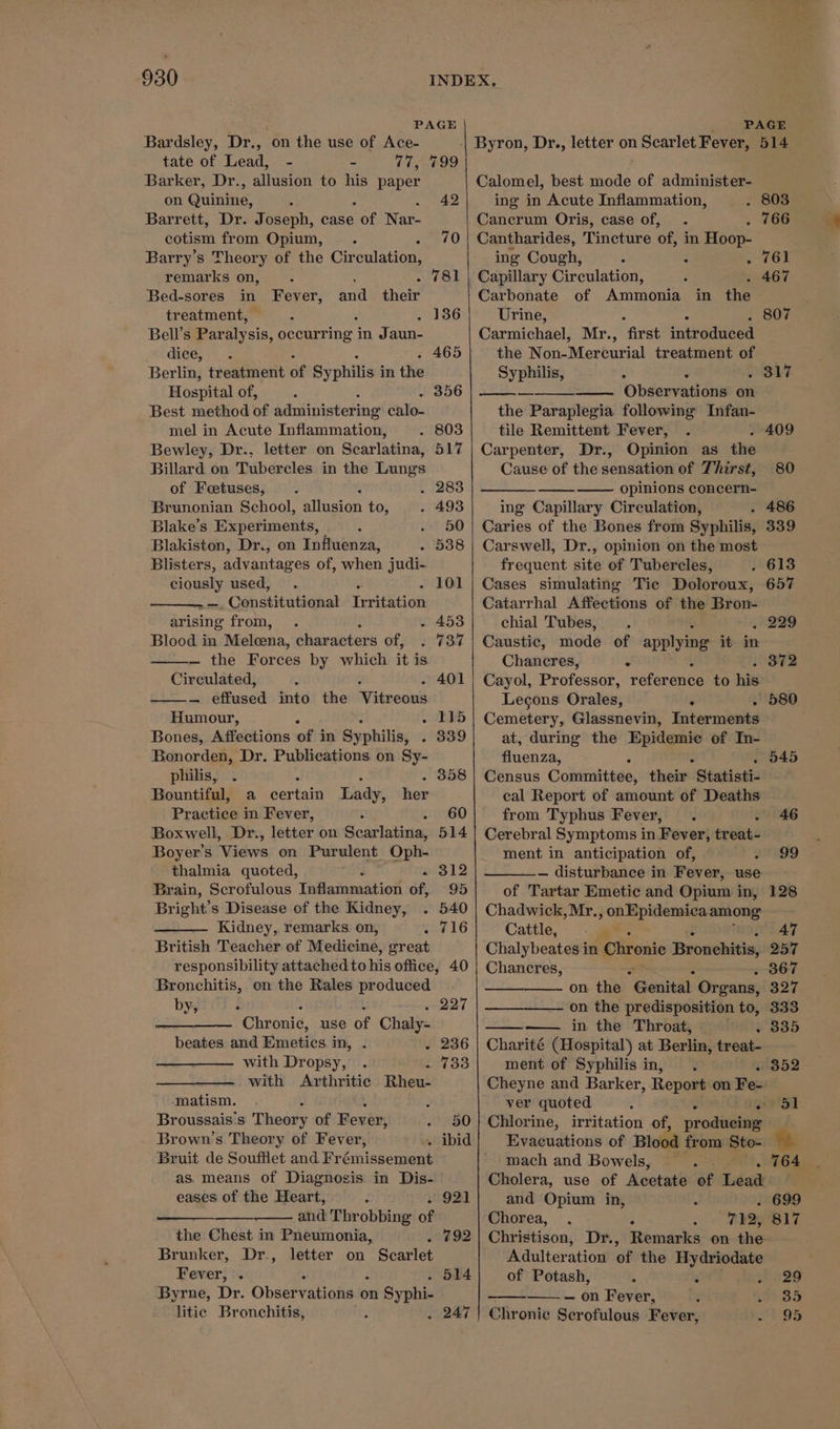 PAGE Bardsley, Dr., on the use of Ace- tate of Lead, - - 77, 799 Barker, Dr., allusion to his paper on Gumme. : ; Barrett, Dr. Joseph, case Boe Nar- cotism from Opium, : Barry’s Theory of the Circulation, remarks on, . 781 Bed-sores in Fever, and their treatment, Bell’s Paralysis, occurring in Jaun- dice, Berlin, treatment of Syphilis’ in the Hospital of, Best method of administering’ calo. mel in Acute Inflammation, Bewley, Dr.. letter on Scarlatina, Billard on Tubercles in the Lungs of Foetuses, Brunonian School, allusion to, Blake’s Experiments, Blakiston, Dr., on Influenza, Blisters, advantages of, when judi- ciously used, age Constitutional Tere todk arising from, - 4538 Blood in Melcena, characters of, — the Forces by which it is Circulated, — effused into the Vitreous Humour, nS Bones, Affections of i in Syphilis; : Bonorden, Dr. Publications on Sy- philis, . . : Bountiful, a certain Lady, Practice in Fever, : Boxwell, Dr., letter on Scarlatina, Boyer’s Views. on Purulent Oph- thalmia quoted, Brain, Scrofulous Litininecitio’ Of, Bright’s Disease of the Kidney, Kidney, remarks on, cc lG British Teacher of Medicine, great responsibility attached to his office, 40 Bronchitis, on the Rales produced 42 70 her by, ‘ : t . 227 Chronic, use of Chaly- beates and Emeties. in, . 236 with Dropsy, . 733 with Arthritic Rheu- matism. Broussais:s Theory of Fever, 50 Brown’s Theory of Fever, » ibid Bruit de Soufflet and Urémissenuat as. means of Diagnosis in Dis- eases of the Heart, urgGZl and Throbbing of the Chest in Pneumonia, 892 Brunker, Dr., letter on Scarlet Fever, *. . 514 Byrne, Dr. Observatichs:o on mn Syphi litic Bronchitis, . 247 PAGE Calomel, best mode of administer- ing in Acute Inflammation, . 803 Cancrum Oris, case of, . . 766 Cantharides, Tincture of, in Hoop- ing Cough, : : . 761 | Capillary Circulation, - 467 Carbonate of Ammonia in the Urine, : : . 807 Carmichael, Mr., first introduced the Non-Mercurial treatment of Syphilis, - : ° Observations on the Paraplegia following Infan- tile Remittent Fever, . . 409 Carpenter, Dr., Opinion as the Cause of the sensation of Thirst, opinions concern- ing Capillary Circulation, . 486 Caries of the Bones from Syphilis, 339 Carswell, Dr., opinion on the most frequent site of Tubercles, . 613 Cases simulating Tic Doloroux, 657 Catarrhal Affections of the Bron- chial Tubes, — 229 Caustic, mode of applyine it in Chancres, . Cayol, Professor, reference to hie Legons Orales, . . Cemetery, Glassnevin, Interments at, during the Epidemie of In- fluenza, : . 545 Census Codenuitees, their Statisti- cal Report of amount of Deaths from Typhus Fever, . : Cerebral Symptoms in Fever, treat- ment in anticipation of, — disturbance in Fever, use of Tartar Emetic and Opium in, Chadwick, Mr., onEpidemica among Cattle, Chalybeates in te Bronchitis, Chancres, ~ 867 317 80 . 372 580 46 99 on the G@enitak Organs, ———_——— on the predisposition to, in the Throat, . 335 Charité (Hospital) at Berlin, treat- ment of Syphilis in, » 352 Cheyne and Barker, Report on Fe-' ver quoted 2 51 Chlorine, irritation of, prodiveinigs Evacuations of Blood from Sto- mach and Bowels, . . 764 Cholera, use of Acetate of Lead — and Opium in, § J Chorea, . ; oe eS Christison, Dr., Remarks on the- Adulteration of the Hydriodate of Potash, 3 ——— on Fever, Chronie Scrofulous Fever,