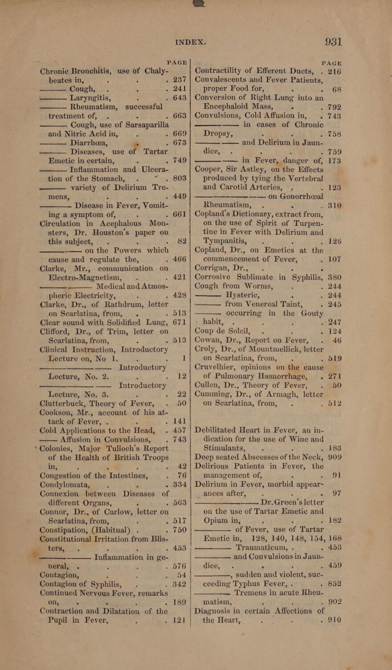 PAGE PAGE Chronic Bronchitis, use of Chaly- Contractility of Efferent Ducts, . 216 beates in, : : d Cough, : ‘ Laryngitis, : Rheumatism, successful treatment of, . ‘ Cough, use of Sarsaparilla and Nitric Acid in, F Diarrhea, ” Diseases, use of Tartar Emetic in certain, . 5 Inflammation and Ulcera- tion of the Stomach, . ot variety of Delirium Tre- mens, : * — Disease in Fever, Vomit- ing a symptom of, Circulation in Acephalous Mon- sters, Dr. Houston’s paper on this subject, -—— on the Powers ariel: cause and regulate the, Clarke, Mr., communication on Electro-Magnetism, Medical and Atmos- pheric Electricity, { Clarke, Dr., of Rathdrum, letter on Searlatina, from, . Clear sound with Solidified unc: Clifford, Dr., of Trim, letter on Scarlatina, from, ¢ Clinical Instruction, Introductory Lecture on, No 1. Introductory Lecture, No. 2. : — Introductory Lecture, No. 3. Clutterbuck, Theory of Fever, Cookson, Mr. -» account of his at- tack of Fever, Cold Applications to the Head, Affusion in Convulsions, Colonies, Major Tulloch’s Report of the Health of British Troops in, 2 ‘ : . Congestion of the Intestines, Condylomata, ; . Connexion between Diseases of different Organs, . Connor, Dr., of Carlow, letter on Scarlatina, from, ‘ . Constipation, (Habitual) Constitutional Irritation from Blis- i OTH. cs - neral, . Contagion, Contagion of Syphilis, Continued Nervous Fever, remarks on, &gt; : Contraction and Dilatation of the Pupil in Fever, Inflammation in ge- 237 663 749 803 449 . 661 82 Convalescents and Fever Patients, proper Food for, 5 ‘ Conversion of Right Lung into an Encephaloid Mass, &gt; . 792 Convulsions, Cold Affusion in, . 743 in cases of Chronic 5 F sey o8 and Delirium in Jaun- : : i759 —— in Fever, danger of, 173 Cooper, Sir Astley, on the Effects produced by tying the Vertebral and Carotid Arteries, ©. —__—_—__——_— —— . on Gonor rhoeal Rheumatism, . ° Copland’s Dictionary, extract from, on the use of Spirit of Turpen- tine in Fever with Delirium and Tympanitis, Copland, Dr., on Emoeties at the commencement of Fever, . 107 Corrigan, Dr., ° Corrosive Sublimate in Syphilis, 380 Cough from Worms, . 244 Hysteric, s . 244 from Venereal Taint, . 245 occurring in the Gouty - habit, : : . 247 Coup de Soleil, . uy, 824 Cowan, Dr. , Report on Fever, 46 Croly, Dr. ‘of Mountmellick, letter on Scarlatina, from, Cruvelhier, opinions on the cause of Pulmonary Hemorrhage, . Cullen, Dr., Theory of Fever, Cumming, Dr., of Armagh, letter on Searlatina, from, 68 Dropsy, dice, 123 . 310 126 Debilitated Heart in Fever, an in- dication for the use of Wine and Stimulants, . Deep seated Abscesses of the Neck, Delirious Patients in Fever, the management of, Delirium in Fever, morbid appear- ances after, - . Dr. Grace's letter on the use of Tartar Emetic and Opium in, 3 of Fever, use of Tati Emetic in, 128, 140, 148, 154, Traumasgnuni: : and Convulsions in Jaun- dice, . . : : , sudden and violent, suc- ceeding Typhus Fever, Tremens in acnte Rien 902 ee ae matism, Diagnosis in certain “Affections: of the Heart, - 910