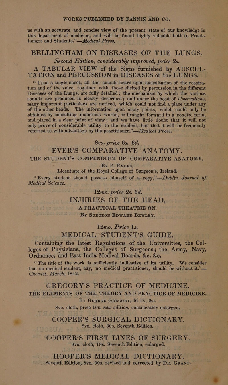 WORKS PUBLISHED BY FANNIN AND CO. us with an accurate and concise view of the present state of our knowledge in this department of medicine, and will be found highly valuable both to Practi- tioners and Students.” —WMedical Press, BELLINGHAM ON DISEASES OF THE LUNGS. Second Edition, considerably improved, price Qs. A TABULAR VIEW of the Signs furnished by AUSCUL- TATION and PERCUSSION in DISEASES of the LUNGS. | ‘‘ Upon a single sheet, all the sounds heard upon auscultation of the respira- tion and of the voice, together with those elicited by percussion in the different Diseases of the Lungs, are fully detailed ; the mechanism by which the various sounds are produced is clearly described; and under the head of observations, many important particulars are noticed, which could not find a place under any of the other heads. ‘The information upon many points, which could only be obtained by consulting numerous works, is brought forward in a concise form, and placed in a clear point of view; and we have little doubt that it will not only prove of considerable utility to the student, but that it will be frequently referred to with advantage by the practitioner.” — Medical Press. 8vo. price 6s. 6d. EVER’S COMPARATIVE ANATOMY. THE STUDENT’S COMPENDIUM OF COMPARATIVE ANATOMY, By P. Evers, Licentiate of the Royal College of Surgeon’s, Ireland. ‘Every student should possess himself of a copy.’—Dublin Journal of Medical Science. 12mo. price 2s. 6d. INJURIES OF THE HEAD, A PRACTICAL TREATISE ON. By Surceon Epwarp BEWLEY. 12mo. Price 1s, MEDICAL STUDENT’S GUIDE. Containing the latest Regulations of the Universities, the Col- leges of Physicians, the Colleges of Surgeons; the Army, Navy, Ordnance, and East India Medical Boards, &amp;c. &amp;c. ‘‘The title of the work is sufficiently indicative of its utility. We consider that no medical student, nay, no medical Sy should be without it.”— Chemist, March, 1842. GREGORY’S PRACTICE OF MEDICINE. THE ELEMENTS OF THE THEORY AND PRACTICE OF MEDICINE. - By Georce Grecory, M.D., &amp;ce. 8vo. cloth, price 16s. new edition, eonaidaraay enlarged. COOPER’S SURGICAL DICTIONARY. 8vo. cloth, 30s. Seventh Edition. COOPER’S FIRST LINES OF SURGERY. 8vo. cloth, 18s. Seventh Edition, enlarged. HOOPER’S MEDICAL DICTIONARY. _ Seventh Edition,.8vo. 30s. revised and corrected by Dr: GRANT. —