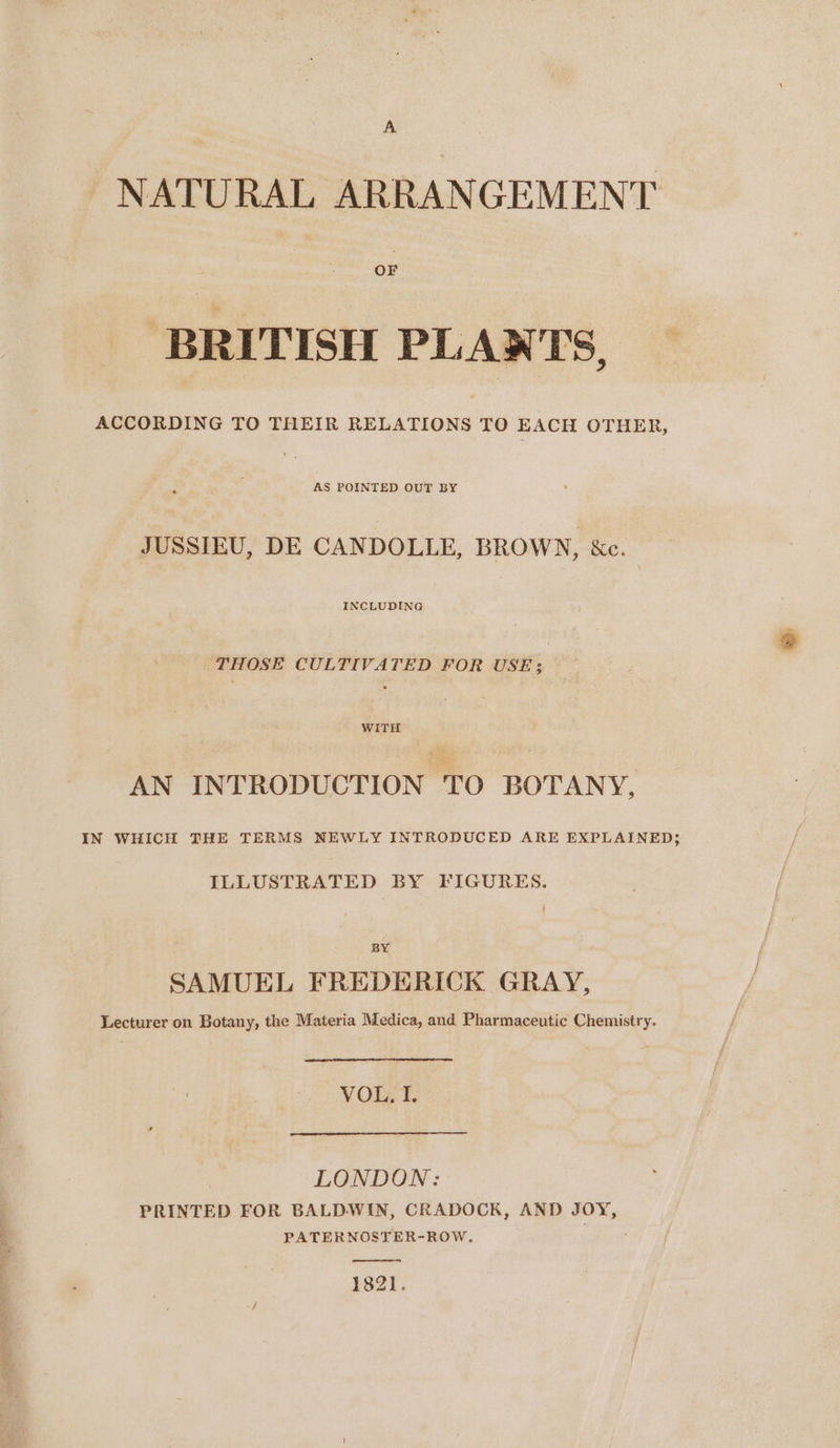 NATURAL ARRANGEMENT BRITISH PLANTS, AS POINTED OUT BY JUSSIEU, DE CANDOLLE, BROWN, &amp;c. INCLUDING THOSE CULTIVATED FOR USE; WITH AN INTRODUCTION TO BOTANY, IN WHICH THE TERMS NEWLY INTRODUCED ARE EXPLAINED; ILLUSTRATED BY FIGURES. BY SAMUEL FREDERICK GRAY, Lecturer on Botany, the Materia Medica, and Pharmaceutic Chemistry. VOL, I. LONDON: PRINTED FOR BALDWIN, CRADOCK, AND JOY, PATERNOSTER-ROW. 1821.