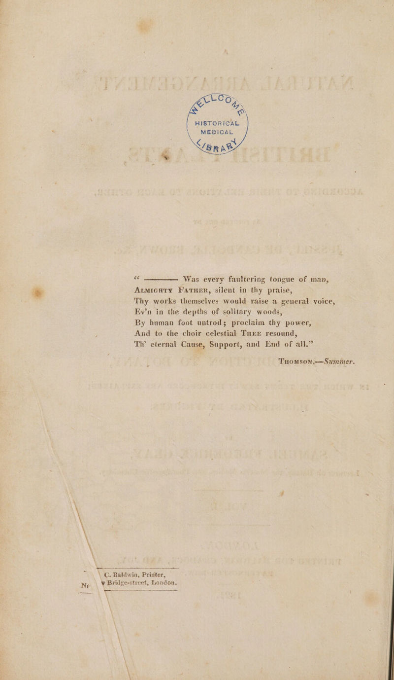 LOG: Ee “ i ae HISTORICAL MEDICAL : ~ P : eR p® a ie Was every faultering tongue of man, Atmicuty FatTuer, silent in thy praise, Thy works themselves would raise a general voice, Ev’n in the depths of solitary woods, By human foot untrod; proclaim thy power, And to the choir celestial Tare resound, Th’ eternal Cause, Support, and End of all.” THOMSON.—Summer. \ C. Baldwin, Priater, . Ww Bridge-street, London. nl ryt \ \