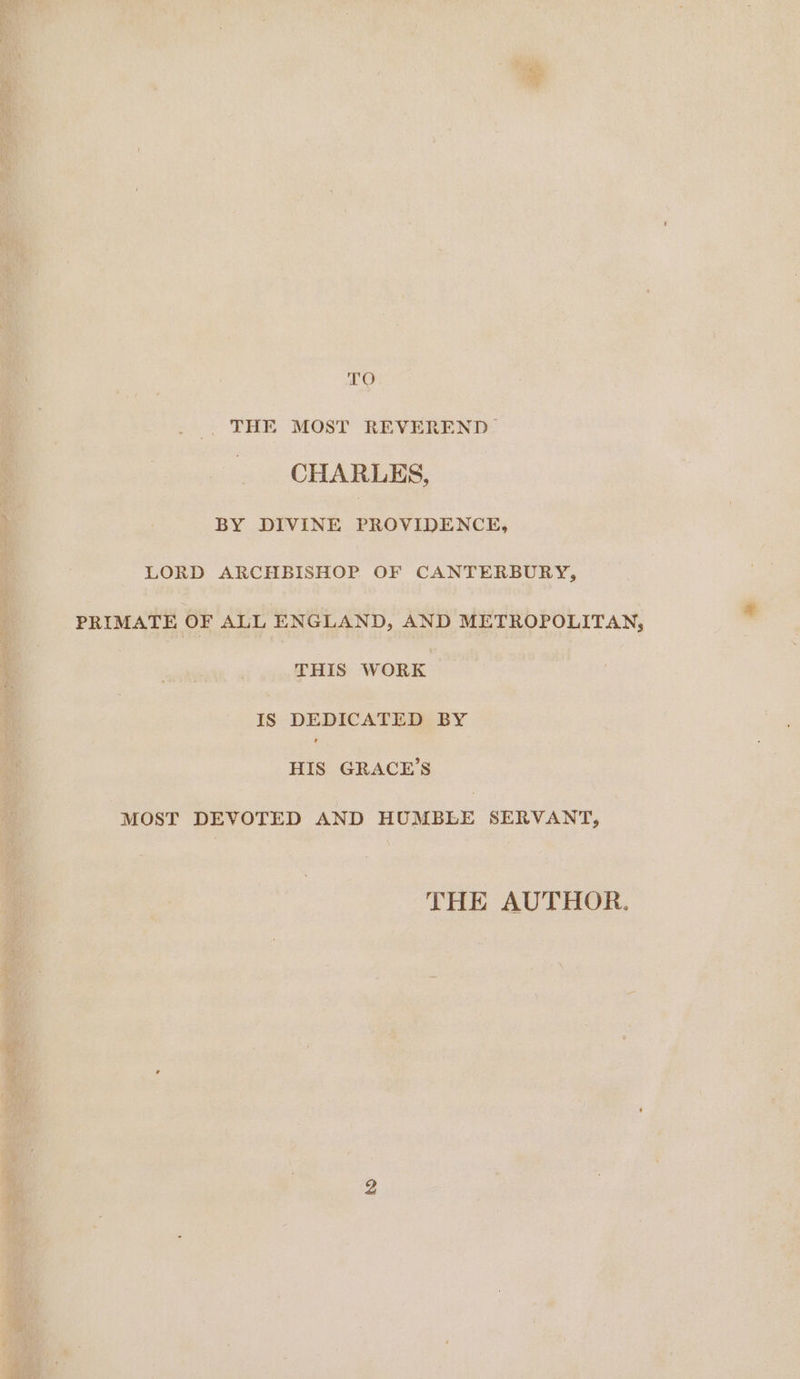 TO _ THE MOST REVEREND CHARLES, ‘a 3 BY DIVINE PROVIDENCE, : LORD ARCHBISHOP OF CANTERBURY, PRIMATE OF ALL ENGLAND, AND METROPOLITAN, | THIS WORK | q | 4s DEDICATED BY HIS GRACE’S MOST DEVOTED AND HUMBLE SERVANT, THE AUTHOR.