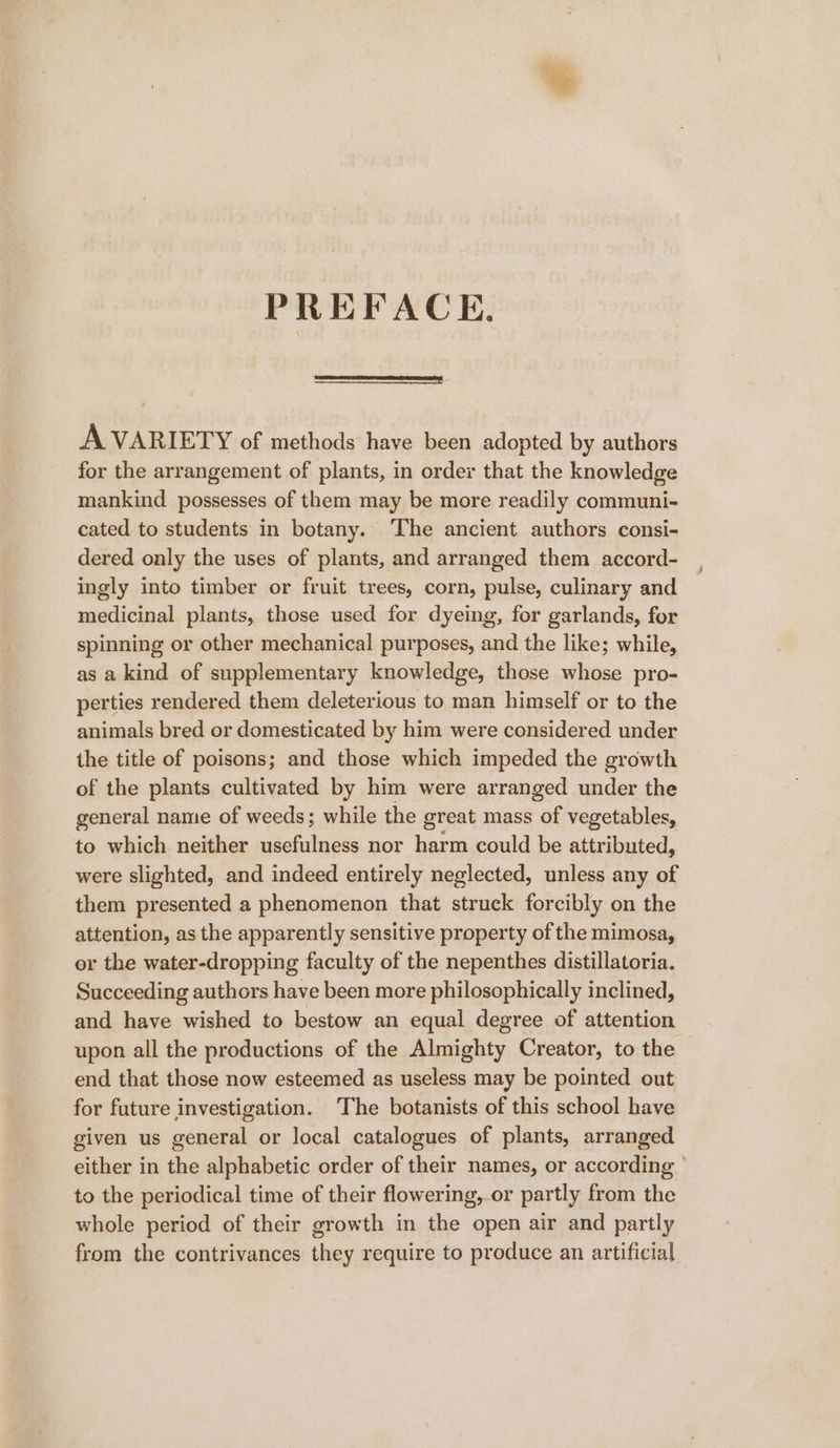 PREFACE. A VARIETY of methods have been adopted by authors for the arrangement of plants, in order that the knowledge mankind possesses of them may be more readily communi- cated to students in botany. The ancient authors consi- dered only the uses of plants, and arranged them accord- ingly into timber or fruit trees, corn, pulse, culinary and medicinal plants, those used for dyeing, for garlands, for spinning or other mechanical purposes, and the like; while, as a kind of supplementary knowledge, those whose pro- perties rendered them deleterious to man himself or to the animals bred or domesticated by him were considered under the title of poisons; and those which impeded the growth of the plants cultivated by him were arranged under the general name of weeds; while the great mass of vegetables, to which neither usefulness nor harm could be attributed, were slighted, and indeed entirely neglected, unless any of them presented a phenomenon that struck forcibly on the attention, as the apparently sensitive property of the mimosa, or the water-dropping faculty of the nepenthes distillatoria. Succeeding authors have been more philosophically inclined, and have wished to bestow an equal degree of attention upon all the productions of the Almighty Creator, to the end that those now esteemed as useless may be pointed out for future investigation. ‘The botanists of this school have given us general or local catalogues of plants, arranged either in the alphabetic order of their names, or according ° to the periodical time of their flowering, or partly from the whole period of their growth in the open air and partly from the contrivances they require to produce an artificial
