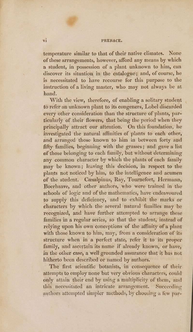 al PREFACE. temperature similar to that of their native climates. None of these arrangements, however, afford any means by which a student, in possession of a plant unknown to him, can discover its situation in the catalogue; and, of course, he is necessitated to have recourse for this purpose to the instruction of a living master, who may not always be at hand. With the view, seins e, of enabling a solitary student to refer an unknown plant to its congeners, Lobel discarded every other consideration than the structure of plants, par- ticularly of their flowers, that being the period when they principally attract our attention. On this foundation, he investigated the natural affinities of plants to each other, and arranged those known to him in between forty and fifty haritles beginning with the grasses; and gave a list of those belonging to each family, but without determining any common eoniss by which the plants of each Biniby may be known; leaving this decision, in respect to the plants not noticed by him, to the intelligence and acumen of the student. Cesalpinus, Ray, Tournefort, Hermann, Boerhaave, and other authors, who were trained in the schools of logic and of the mathematics, have endeavoured to supply this deficiency, and to exhibit the marks or characters by which the several natural families may be recognized, and have further attempted to arrange these families in a regular series, so that the student, instead of relying upon his own conceptions of the affinity of a plant with those known to him, may, from a consideration of its structure when in a perfect state, refer it to its proper family, and ascertain its name if already known, or have, in the other case, a well grounded assurance that it has not hitherto been described or named by authors. The first scientific botanists, in consequence of their attempts to employ none but very obvious characters, could only attain their end by using a multiplicity of them, and this necessitated an intricate arrangement. Succeeding authors attempted simpler methods, by choesing a few par~