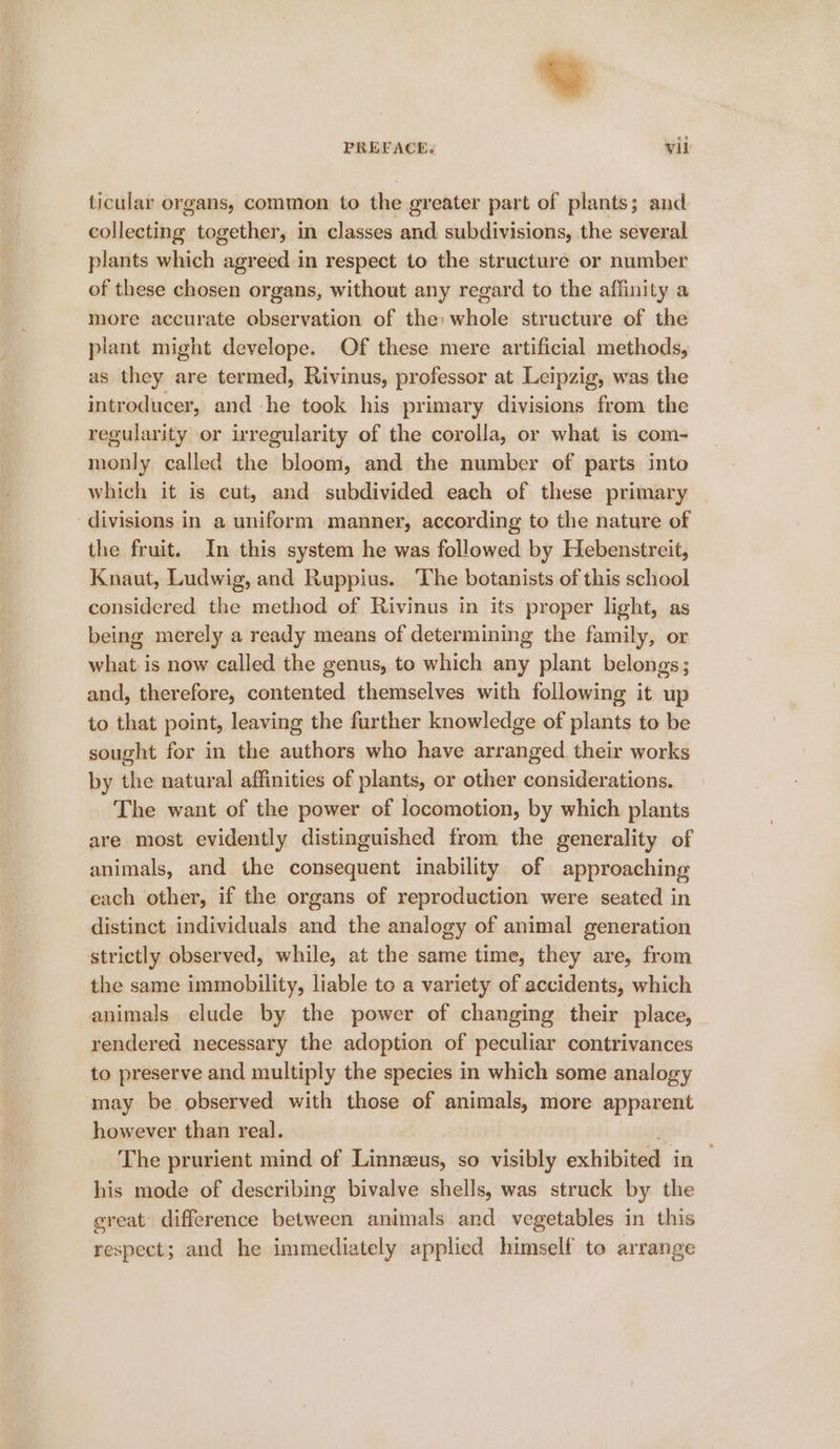 ticular organs, common to the greater part of plants; and collecting together, in classes and subdivisions, the several plants which agreed in respect to the structure or number of these chosen organs, without any regard to the affinity a more accurate observation of the: whole structure of the plant might develope. Of these mere artificial methods, as they are termed, Rivinus, professor at Leipzig, was the introducer, and he took his primary divisions from the regularity or irregularity of the corolla, or what is com- monly called the bloom, and the number of parts into which it is cut, and subdivided each of these primary divisions in a uniform manner, according to the nature of the fruit. In this system he was followed by Hebenstreit, Knaut, Ludwig, and Ruppius. The botanists of this school considered the method of Rivinus in its proper light, as being merely a ready means of determining the family, or what is now called the genus, to which any plant belongs; and, therefore, contented themselves with following it up to that point, leaving the further knowledge of plants to be sought for in the authors who have arranged their works by the natural affinities of plants, or other considerations. The want of the power of locomotion, by which plants are most evidently distinguished from the generality of animals, and the consequent inability of approaching each other, if the organs of reproduction were seated in distinct individuals and the analogy of animal generation strictly observed, while, at the same time, they are, from the same immobility, liable to a variety of accidents, which animals elude by the power of changing their place, rendered necessary the adoption of peculiar contrivances to preserve and multiply the species in which some analogy may be observed with those of animals, more apparent however than real. us The prurient mind of Linnzus, so visibly exhibited in — his mode of describing bivalve shells, was struck by the great difference between animals and vegetables in this respect; and he immediately applied himself to arrange