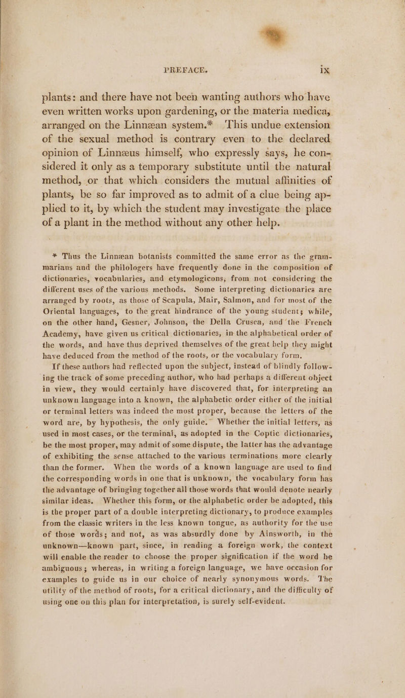 Bi PREFACE. ix plants: and there have not been wanting authors who have even written works upon gardening, or the materia medica, arranged on the Linnean system.* ‘This undue extension of the sexual method is contrary even to the declared opinion of Linneeus himself; who expressly says, he con- sidered it only as a temporary substitute until the natural method, or that which considers the mutual affinities of plants, be so far improved as to admit of a clue being ap- plied to it, by which the student may investigate the place of a plant in the method without any other help. * Thus the Linnean botanists committed the same error as the gram- marians and the philologers have frequently done in the composition of dictionaries, vocabularies, and etymologicons; from not considering the different uses of the various methods. Some interpreting dictionaries are arranged by roots, as those of Scapula, Mair, Salmon, and for most of the Oriental languages, to the great hindrance of the young students while, on the other hand, Gesner, Johnson, the Della Crusca, and‘the French Academy, have given us critical dictionaries, in the alphabetical order of the words, and have thus deprived themselves of the great belp they might have deduced from the method of the roots, or the vocabulary form, If these authors had reflected upon the subject, instead of blindly follow- ing the track of some preceding author, who had perhaps a different object in view, they would certainly have discovered that, for interpreting an unknown language into a known, the alphabetic order either of the initial or terminal letters was indeed the most proper, because the letters of the word are, by hypothesis, the only guide.” Whether the initial letters, as used in most cases, or the terminal, as adopted in the Coptic dictionaries, be the most proper, may admit of some dispute, the latter has the advantage of exhibiting the sense attached to the various terminations more clearly than the former. When the words of a known language are used to find the corresponding words in one that is unknown, the vocabulary form has the advantage of bringing together all those words that would denote nearly similar ideas. Whether this form, or the alphabetic order be adopted, this is the proper part of a double interpreting dictionary, to produce examples from the classic writers in the less known tongue, as authority for the use of those words; and not, as was absurdly done by Ainsworth, in the unknown—known part, since, in reading a foreign work, the context will enable the reader to choose the proper signification if the word be examples to guide us in our choice of nearly synonymous words. The utility of the method of roots, for a critical dictionary, and the difficulty of using one on this plan for interpretation, is surely self-evident.