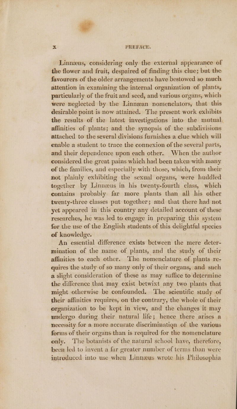 ».&lt; PREFACE. Linnzeus, considering only the external appearance of the flower and fruit, despaired of finding this clue; but the favourers of the older arrangements have bestowed so much attention in examining the internal organization of plants, particularly of the fruit and seed, and various organs, which were neglected by the Linnzean nomenclators, that this desirable point is now attained. The present work exhibits the results of the latest investigations into the mutual, affinities of plants; and the synopsis of the subdivisions attached to the several divisions furnishes a clue which will enable a student to trace the connexion of the several parts, and their dependence upon each other. When the author considered the great pains which had been taken with many of the families, and especially with those, which, from their not plainly exhibiting the sexual organs, were huddled together by Linneeus in his twenty-fourth class, which contains probably far more plants than all his other twenty-three classes put together; and that there had not yet appeared in this country any detailed account of these researches, he was led to engage in preparing this system for the use of the Iinglish students of this delightful species of knowledge. | An essential difference exists between the mere deter- mination of the name of plants, and the study of their affinities to each other. ‘Lhe nomenclature of plants re- quires the study of so many only of their organs, and such a slight consideration of these as may suffice to determine the difference that may exist betwixt any two plants that might otherwise be confounded. The scientific study of their affinities requires, on the contrary, the whole of their organization to be kept in view, and the changes it may undergo during their natural life; hence there arises a necessity for a more accurate discriminatign of the various forms of their organs than is required for the nomenclature only. The botanists of the natural school have, therefore, been led to invent a far greater number of terms than were introduced into use when Linnzeus wrote his Philosophia