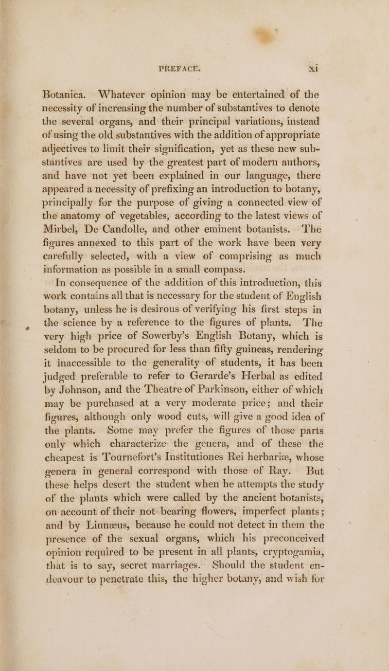 Botanica. Whatever opinion may be entertained of the necessity of increasing the number of substantives to denote the several organs, and their principal variations, instead of using the old substantives with the addition of appropriate adjectives to limit their signification, yet as these new sub- stantives are used by the greatest part of modern authors, and have not yet been explained in our language, there appeared a necessity of prefixing an introduction to botany, principally for the purpose of giving a connected view of the anatomy of vegetables, according to the latest views of Mirbel, De Candolle, and other eminent botanists. The figures annexed to this part of the work have been very carefully selected, with a view of comprising as much information as possible in a small compass. In consequence of the addition of this introduction, this work contains all that is necessary for the student of English botany, unless he is desirous of verifying his first steps in the science by a reference to the figures of plants. The very high price of Sowerby’s English Botany, which is seldom to be procured for less than fifty guineas, rendering it inaccessible to the generality: of students, it has been judged preferable to refer to Gerarde’s Herbal as edited by Johnson, and the Theatre of Parkinson, either of which may be purchased at a very moderate price; and their figures, although only wood cuts, will give a good idea of the plants. Some may prefer the figures of these parts only which characterize the genera, and of these the cheapest is Tournefort’s Institutiones Rei herbariz, whose genera in general correspond with those of Ray. But these helps desert the student when he attempts the study of the plants which were called by the ancient botanists, on account of their not: bearing flowers, imperfect plants ; and by Linnzeus, because he could not detect in them the presence of the sexual organs, which his preconceived opinion required to be present in all plants, cryptogamia, that is to say, secret marriages. Should the student en- deavour to penetrate this, the higher botany, and wish for