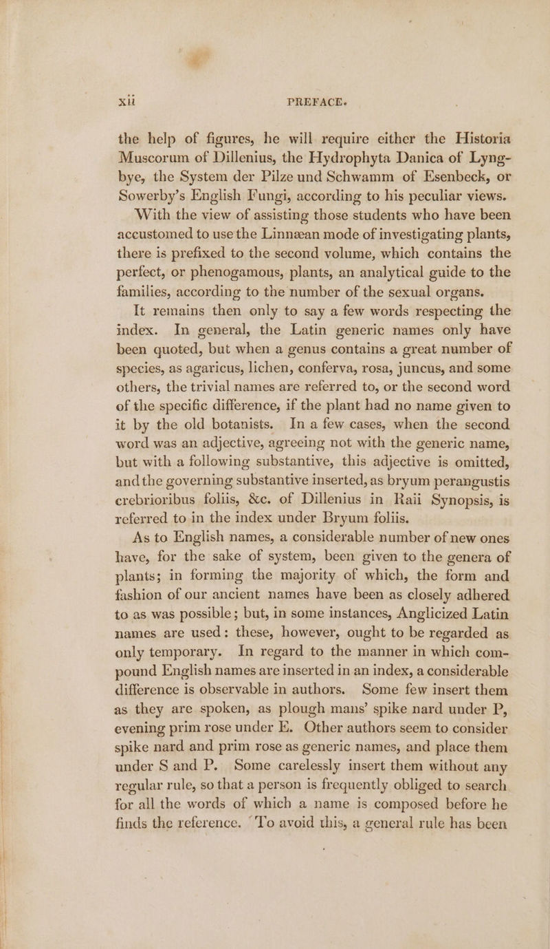 XH PREFACE. the help of figures, he will require either the Historia Muscorum of Dillenius, the Hydrophyta Danica of Lyng- bye, the System der Pilze und Schwamm of Esenbeck, or Sowerby’s English I'ungi, according to his peculiar views. With the view of assisting those students who have been accustomed to use the Linnean mode of investigating plants, there is prefixed to the second volume, which contains the perfect, or phenogamous, plants, an analytical guide to the families, according to the number of the sexual organs. It remains then only to say a few words respecting the index. In general, the Latin generic names only have been quoted, but when a genus contains a great number of species, as agaricus, lichen, conferva, rosa, juncus, and some others, the trivial names are referred to, or the second word of the specific difference, if the plant had no name given to it by the old botanists. In a few cases, when the second word was an adjective, agreeing not with the generic name, but with a following substantive, this adjective is omitted, and the governing substantive inserted, as bryum perangustis erebrioribus foliis, &amp;c. of Dillenius in Raii Synopsis, is referred to in the index under Bryum foliis. As to English names, a considerable number of new ones have, for the sake of system, been given to the genera of plants; in forming the majority of which, the form and fashion of our ancient names have been as closely adhered to as was possible; but, in some instances, Anglicized Latin names are used: these, however, ought to be regarded as only temporary. In regard to the manner in which com- pound English names are inserted in an index, a considerable difference is observable in authors. Some few insert them as they are spoken, as plough mans’ spike nard under P, evening prim rose under K. Other authors seem to consider spike nard and prim rose as generic names, and place them under Sand P. Some carelessly insert them without any regular rule, so that a person is frequently obliged to search for all the words of which a name is composed before he finds the reference. “To avoid this, a general rule has been