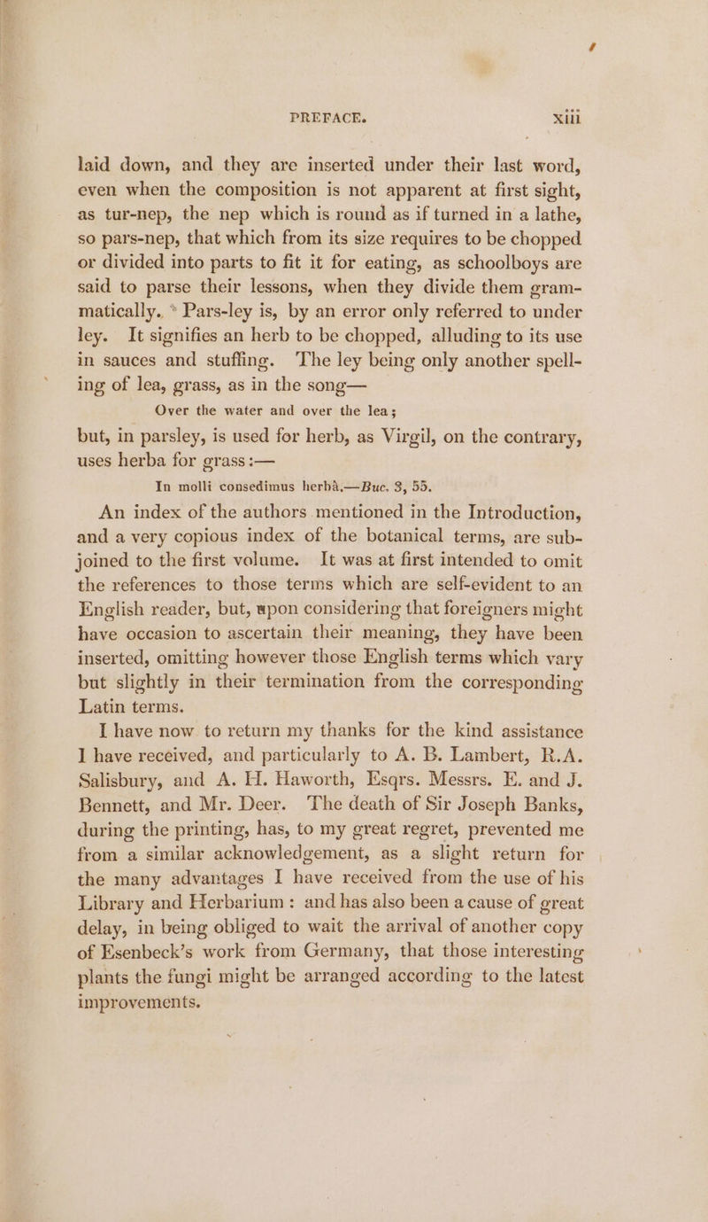 laid down, and they are inserted under their last word, even when the composition is not apparent at first sight, as tur-nep, the nep which is round as if turned in a lathe, so pars-nep, that which from its size requires to be chopped or divided into parts to fit it for eating, as schoolboys are said to parse their lessons, when they divide them gram- matically. * Pars-ley is, by an error only referred to under ley. It signifies an herb to be chopped, alluding to its use in sauces and stuffing. ‘The ley being only another spell- ing of lea, grass, as in the song— Over the water and over the lea; but, in parsley, is used for herb, as Virgil, on the contrary, uses herba for grass :— In molli consedimus herba.—Buc. 3, 55. An index of the authors mentioned in the Introduction, and a very copious index of the botanical terms, are sub- joined to the first volume. It was at first intended to omit the references to those terms which are self-evident to an English reader, but, wpon considering that foreigners might have occasion to ascertain their meaning, they have been inserted, omitting however those English terms which vary but slightly in their termination from the corresponding Latin terms. I have now. to return my thanks for the kind assistance 1 have received, and particularly to A. B. Lambert, R.A. Salisbury, and A. H. Haworth, Esqrs. Messrs. E. and J. Bennett, and Mr. Deer. The death of Sir Joseph Banks, during the printing, has, to my great regret, prevented me from a similar acknowledgement, as a slight return for the many advantages I have received from the use of his Library and Herbarium : and has also been a cause of great delay, in being obliged to wait the arrival of another copy of Esenbeck’s work from Germany, that those interesting plants the fungi might be arranged according to the latest improvements.