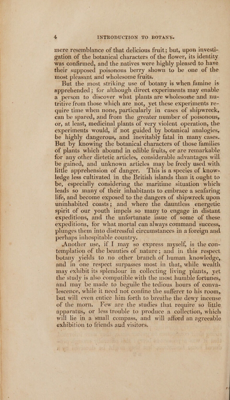 mere resemblance of that delicious fruit; but, upon investi- gation of the botanical characters of the flower, its identity was confirmed, and the natives were highly pleased to have their supposed poisonous berry shown to be one of the most pleasant and wholesome fruits. But the most striking use of botany is when famine is apprehended ; for although direct experiments may enable a person to discover what plants are wholesome and nu- tritive from those which are not, yet these experiments re- quire time when none, particularly in cases of shipwreck, can be spared, and from the greater number of poisonous, or, at least, medicinal plants of very violent operation, the experiments would, if not guided by botanical analogies, be highly dangerous, and inevitably fatal in many cases. But by knowing the botanical characters of those families of plants which abound in edible fruits, or are remarkable for any other dietetic articles, considerable advantages will be gained, and unknown articles may be freely used with little apprehension of danger. ‘This is a species of know- ledge less cultivated in the British islands than it ought to be, especially considering the maritime situation whicly leads so many of their inhabitants to embrace a seafaring life, and become exposed to the dangers of shipwreck upon uninhabited coasts; and where the dauntless energetic spirit of our youth impels so many to engage in distant expeditions, and the unfortunate issue of some of these. expeditions, for what mortal can always command success, plunges them into distressful circumstances in a foreign and. perhaps inhospitable country. Another use, if I may so express myself, is the con- templation of the beauties of nature; and in this respect botany yields to no other branch of human knowledge, and in one respect surpasses most in that, while wealth may exhibit its splendour in collecting living plants, yet the study is also compatible with the most humble fortunes, and may be made to beguile the tedious hours of conva- but will even entice him forth to breathe the dewy incense of the morn. Jew are the studies that require so little apparatus, or less trouble to produce a collection, which will lie in a small compass, and will afford an agreeable exhibition to friends and visitors. 3