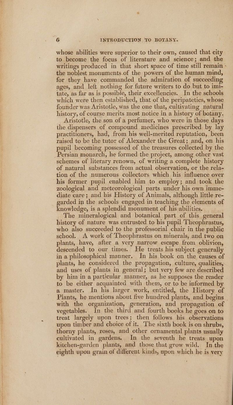 whose abilities were superior to their own, caused that city to become the focus of literature and science; and the writings produced in that short space of time still remain > the noblest monuments.of the powers of the human mind, for they have commanded the admiration of succeeding ages, and left nothing for future writers to do but to imi- tate, as far as is possible, their excellencies. In the schools which were then established, that of the peripatetics, whose founder was Aristotle, was the one that, cultivating natural history, of course merits most notice in a history of botany. Aristotle, the son of a perfumer, who were in those days the dispensers of compound medicines prescribed by lay practitioners, had, from his well-merited reputation, been raised to be the tutor of Alexander the Great; and, on his pupil becoming possessed of the treasures collected by the schemes of literary renown, of writing a complete history of natural substances from actual observation, or the rela- tion of the numerous collectors which his influence over zoological and meteorological parts under his own imme- diate care; and his History of Animals, although little re- knowledge, is a splendid monument of his abilities. The mineralogical and botanical part of this general history of nature was entrusted to his pupil ‘Theophrastus, who also succeeded to the professorial chair in the public school. A work of Theophrastus on minerals, and two on plants, have, after a very narrow escape from oblivion, descended to our times. He treats his subject generally in a philosophical manner. In his book on the causes of plants, he considered the propagation, culture, qualities, and uses of plants in general; but very few are described by him in a particular manner, as he supposes the reader to be either acquainted with them, or to be informed by a master. In his larger work, entitled, the History of with the organization, generation, and propagation of vegetables. In the third and fourth books he goes on to treat largely upon trees; then follows his observations upon timber and choice of it. ‘The sixth book is on shrubs, thorny plants, roses, and other ornamental plants usually cultivated in gardens. In the seventh he treats upon kitchen-garden plants, and those that grow wild. In the eighth upon grain of different kinds, upon which he is very