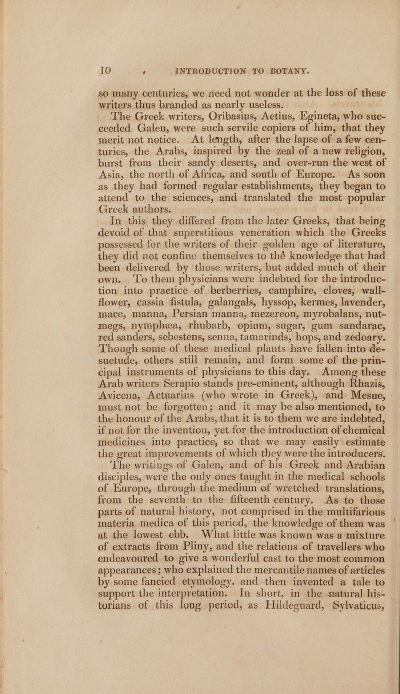 so many centuries, we need not wonder at the loss of these writers thus branded as nearly useless. pmeLI The Greek writers, Oribasius, Aetius, Egineta, who suc- ceeded Galen, were such servile copiers of him, that they merit not notice. At length, after the lapse of a few cen- turies, the Arabs, inspired by the zeal of a new religion, burst from their sandy deserts, and over-run the west of Asia, the north of Africa, and south of Europe. As soon as they had formed regular establishments, they began to attend to the sciences, and translated the most popular Greek authors. | In this they differed from the later Greeks, that being devoid of that superstitious veneration which the Greeks _ possessed for the writers of their golden age of literature, they did not confine themselves to thé knowledge that had been delivered by those writers, but added much of their own. ‘To them physicians were indebted for the introduc- tion into practice of berberries, camphire, cloves, wall- flower, cassia fistula, galangals, hyssop, kermes, lavender, mace, manna, Persian manna, mezereon, myrobalans, nut- megs, nymphea, rhubarb, opium, sugar, gum sandarac, red sanders, sebestens, senna, tamarmds, hops, and zedoary. Though some of these medical plants have fallen into de- suetude, others still remain, and form some of the prin- cipal instruments of physicians to this day. Among these Arab writers Serapio stands pre-eminent, although Rhazis, Avicena, Actuarius (who wrote in Greek), and Mesue, must not be forgotten; and it may be also mentioned, to the honour of the Arabs, that it is to them we are indebted, if not for the invention, yet for the introduction of chemical medicines into practice, so that we may easily estimate the great improvements of which they were the introducers. The writings of Galen, and of his. Greek and Arabian disciples, were the only ones taught in the medical schools of Europe, through the medium of wretched translations, from the seventh to the fifteenth century. As to those parts of natural history, not comprised in the multifarious materia. medica of this period, the knowledge of them was at the lowest ebb. What little was known was a mixture of extracts from Pliny, and the relations of travellers who endeavoured to give a wonderful cast to the most common appearances; who explained the mercantile names of articles by some fancied etymology. and then invented a tale to support the interpretation. In short, in the natural his- torians of this long period, as Hildeguard, Sylvaticus,