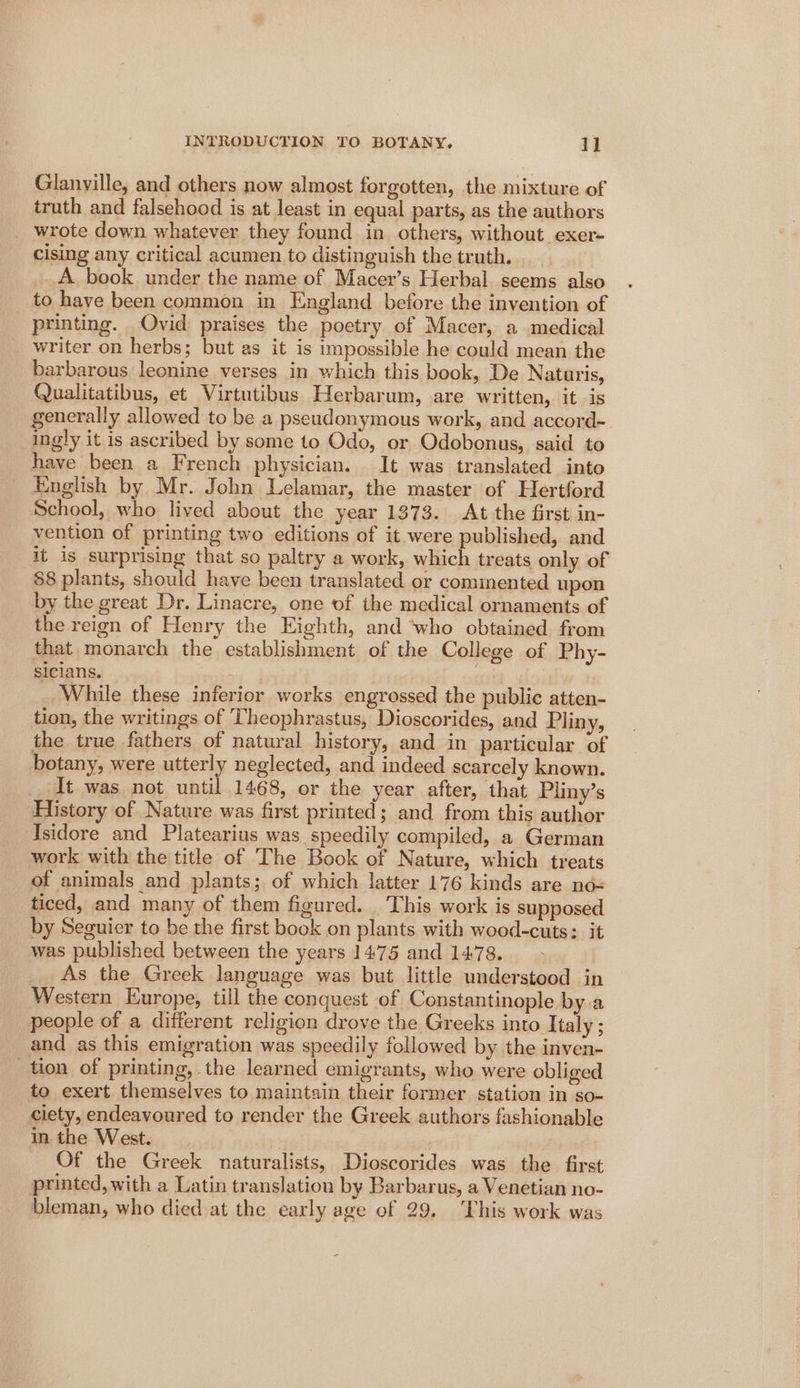 Glanville, and others now almost forgotten, the mixture of truth and falsehood is at least in equal parts, as the authors wrote down whatever they found in others, without exer- cising any critical acumen to distinguish the truth. __ A book under the name of Macer’s Herbal seems also to have been common in England before the invention of printing. Ovid praises the poetry of Macer, a medical writer on herbs; but as it is impossible he could mean the barbarous leonine verses in which this book, De Naturis, Qualitatibus, et Virtutibus Herbarum, are written, it is generally allowed to be a pseudonymous work, and accord- ingly it is ascribed by some to Odo, or Odobonus, said to have been a French physician. It was translated into English by Mr. John Lelamar, the master of Hertford School, who lived about the year 1373. At the first in- vention of printing two editions of it were published, and it is surprising that so paltry a work, which treats only of 88 plants, should have been translated or comimented upon by the great Dr. Linacre, one of the medical ornaments of the reign of Henry the Eighth, and ‘who obtained from that monarch the establishment of the College of Phy- sicians. ste yl While these inferior works engrossed the public atten- tion, the writings of Theophrastus, Dioscorides, and Pliny, the true fathers of natural history, and in particular of botany, were nibery neglected, and indeed scarcely known. _It was not until 1468, or the year after, that Pliny’s History of Nature was first printed ; and from this author Isidore and Platearius was speedily compiled, a German work with the title of The Book of Nature, which treats of animals and plants; of which latter 176 kinds are no-= ticed, and many of them figured. This work is supposed by Seguier to be the first book on plants with wood-cuts: it was published between the years 1475 and 1478. As the Greek language was but little understood in Western Europe, till the conquest of Constantinople bya people of a different religion drove the Greeks into Italy ; and as this emigration was speedily followed by the inven- tion of printing, the learned emigrants, who were obliged to exert themselves to maintain their former station in so- ciety, endeavoured to render the Greek authors fashionable in the West. Of the Greek naturalists, Dioscorides was the first printed, with a Latin translation by Barbarus, a Venetian no- bleman, who died at the early age of 29. This work was