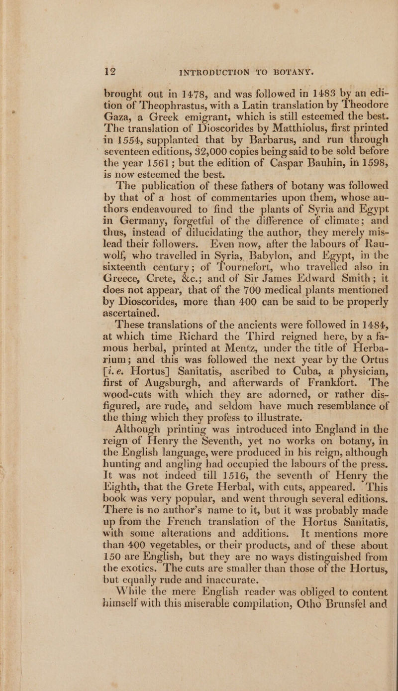 brought out in 1478, and was followed in 1483 by an edi- tion of Theophrastus, with a Latin translation by ‘Theodore Gaza, a Greek emigrant, which is still esteemed the best. The translation of Dioscorides by Matthiolus, first printed in 1554, supplanted that by Barbarus, and run through ’ seventeen editions, 32,000 copies being said to be sold before the year 1561; but the edition of Caspar Bauhin, in 1598, is now esteemed the best. | The publication of these fathers of botany was followed by that of a host of commentaries upon them, whose au- thors endeavoured to find the plants of Syria and Egypt in Germany, forgetful of the difference of climate; and thus, instead of dilucidating the author, they merely mis- lead their followers. Even now, after the labours of Rau- _ wolf, who travelled in Syria, Babylon, and Egypt, in the sixteenth century; of Tournefort, who travelled also in Greece, Crete, &amp;c.; and of Sir James Edward Smith; it does not appear, that of the 700 medical plants mentioned by Dioscorides, more than 400 can be said to be properly ascertained. These translations of the ancients were followed in 1484, at which time Richard the Third reigned here, by a fa- mous herbal, printed at Mentz, under the title of Herba- rium; and this was followed the next year by the Ortus [z.e. Hortus] Sanitatis, ascribed to Cuba, a physician, first of Augsburgh, and afterwards of Frankfort. The wood-cuts with which they are adorned, or rather dis- figured, are rude, and seldom have much resemblance of the thing which they profess to illustrate. Although printing was introduced into England in the reign of Henry the Seventh, yet no works on botany, in the English language, were produced in his reign, although hunting and angling had occupied the labours of the press. It was not indeed till 1516, the seventh of Henry the Kighth, that the Grete Herbal, with cuts, appeared. .'This book was very popular, and went through several editions. There is no author’s name to it, but it was probably made up from the French translation of the Hortus Sanitatis, with some alterations and additions. It mentions more than 400 vegetables, or their products, and of these about 150 are English, but they are no ways distinguished from the exotics. The cuts are smaller than those of the Hortus, but equally rude and inaccurate. While the mere English reader was obliged to content himself with this miserable compilation, Otho Brunsfel and
