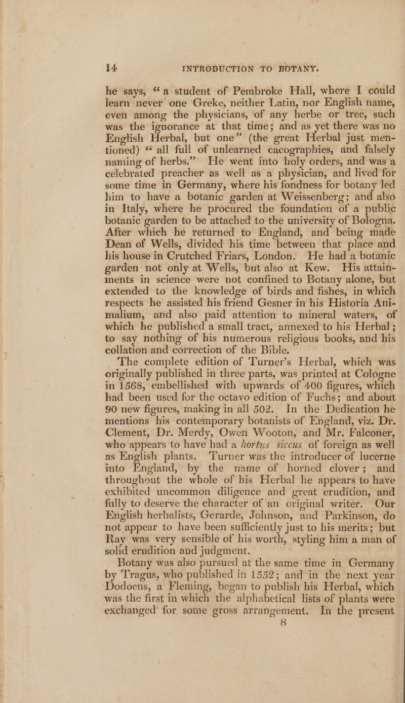 he says, “a student of Pembroke Hall, where I. could learn never one Greke, neither Latin, nor English name, even among the physicians, ‘of any herbe or tree, such was the ignorance at that time; and as yet there was no English Herbal, but one” (the great Herbal just men- tioned) “ all full of unlearned cacographies, and falsely naming of herbs.” He went into holy orders, and was a celebrated preacher as well as a physician, and lived for some time in Germany, where his fondness for botany led him to have a botanic garden at Weissenberg; and also in Italy, where he procured the foundation of a public botanic garden to be attached to the university of Bologna. After which he returned to England, and beimg made Dean of Wells, divided his time between that place and his house in Crutched Friars, London. He had a botanic garden not only at Wells, but also at Kew. His attain- ments in science were not confined to Botany alone, but extended to the knowledge of birds and fishes, in which respects he assisted his friend Gesner in his Historia Ani- malium, and also paid attention to mineral waters, of which he published a small tract, annexed to his Herbal ; to say nothing of his numerous religious books, and his collation and correction of the Bible. ‘The complete edition of Turner’s Herbal, which was originally published in three parts, was printed at Cologne in 1568, embellished with upwards of 400 figures, which had been used for the octavo edition of Fuchs; and about 90 new figures, making in all 502. In the Dedication he mentions his contemporary botanists of England, viz. Dr. Clement, Dr. Merdy, Owen Wooton, and Mr. Falconer, who appears to have had a herfus siccus of foreign as well as English plants. ‘Turner was the introducer of lucerne into England, by the name of horned clover; and throughout the whole of his Herbal he appears to have exhibited uncommon diligence and great erudition, and fully to deserve the character of an original writer. Our English herbalists, Gerarde, Johnson, and -Parkinson, do not appear to have been sufficiently just to his merits; but Ray was very sensible of his worth, styling him a man of solid erudition and judgment. : Botany was also pursued at the same time in Germany by Tragus, who published in 1552; and in the next year Dodoens, a Fleming, began to publish his Herbal, which was the first in which the alphabetical lists of plants were — exchanged’ for some gross arrangement. In the present g |