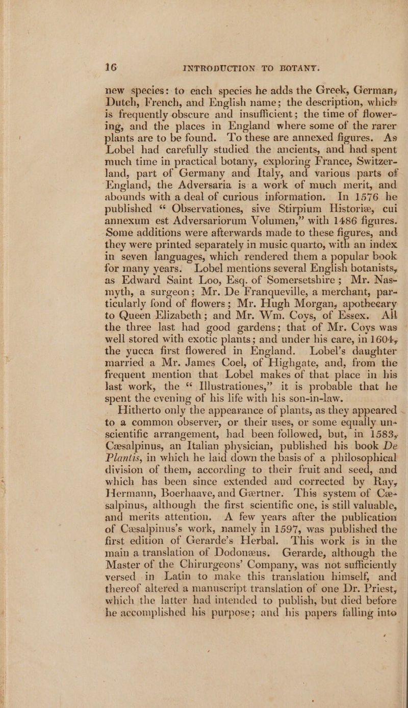 new species: to each species he adds the Greek, German, Duteh, French, and English name; the description, whick is frequently obscure and insufficient; the time of flower- ing, and the places in England where some of the rarer plants are to be found. To these are annexed figures. As Lobel had carefully studied the ancients, and had spent much time in practical botany, exploring France, Switzer- land, part of Germany and Italy, and various parts of England, the Adversaria is a work of much merit, and abounds with a deal of curious information. In 1576 he published “ Observationes, sive Stirpium Historie, cui annexum est Adversariorum Volumen,” with 1486 figures. ‘Some additions were afterwards made to these figures, and they were printed separately in music quarto, with an index in seven languages, which rendered them a popular book for many years. Lobel mentions several English botanists, as Edward Saint Loo, Esq. of Somersetshire ; Mr. Nas- myth, a surgeon; Mr. De Franqueville, a merchant, par- ticularly fond of flowers; Mr. Hugh Morgan, apothecary to Queen Elizabeth ; and Mr. Wm. Coys, of Essex. Ath the three last had good gardens; that of Mr. Coys was well stored with exotic plants; and under his care, in 1604, the yucca first flowered in England. Lobel’s daughter married a Mr. James Coel, of Highgate, and, from the frequent mention that Lobel makes of that place in his last work, the “ Illustrationes,” it is probable that he spent the evening of his life with his son-in-law. Hitherto only the appearance of plants, as they appeared ~ to a common observer, or their uses, or some equally un- scientific arrangement, had been followed, but, in 1583, Ceesalpinus, an Italian physician, published his book De Planits, in which he laid down the basis of a philosophical division of them, according to their fruit and seed, and which has been since extended and corrected by Ray, Wermann, Boerhaave, and Gertner. ‘This system of Ca- salpinus, although the first scientific one, is still valuable, and merits attention. A few years after the publication of Cesalpinus’s work, namely in 1597, was published the first edition of Gerarde’s Herbal. This work is in the main a translation of Dodoneus. Gerarde, although the Master of the Chirurgeons’ Company, was not sufficiently versed in Latin to make this translation himself, and thereof altered a manuscript translation of one Dr. Priest, which the latter had intended to publish, but died before he accomplished his purpose; and his papers falling inte 7