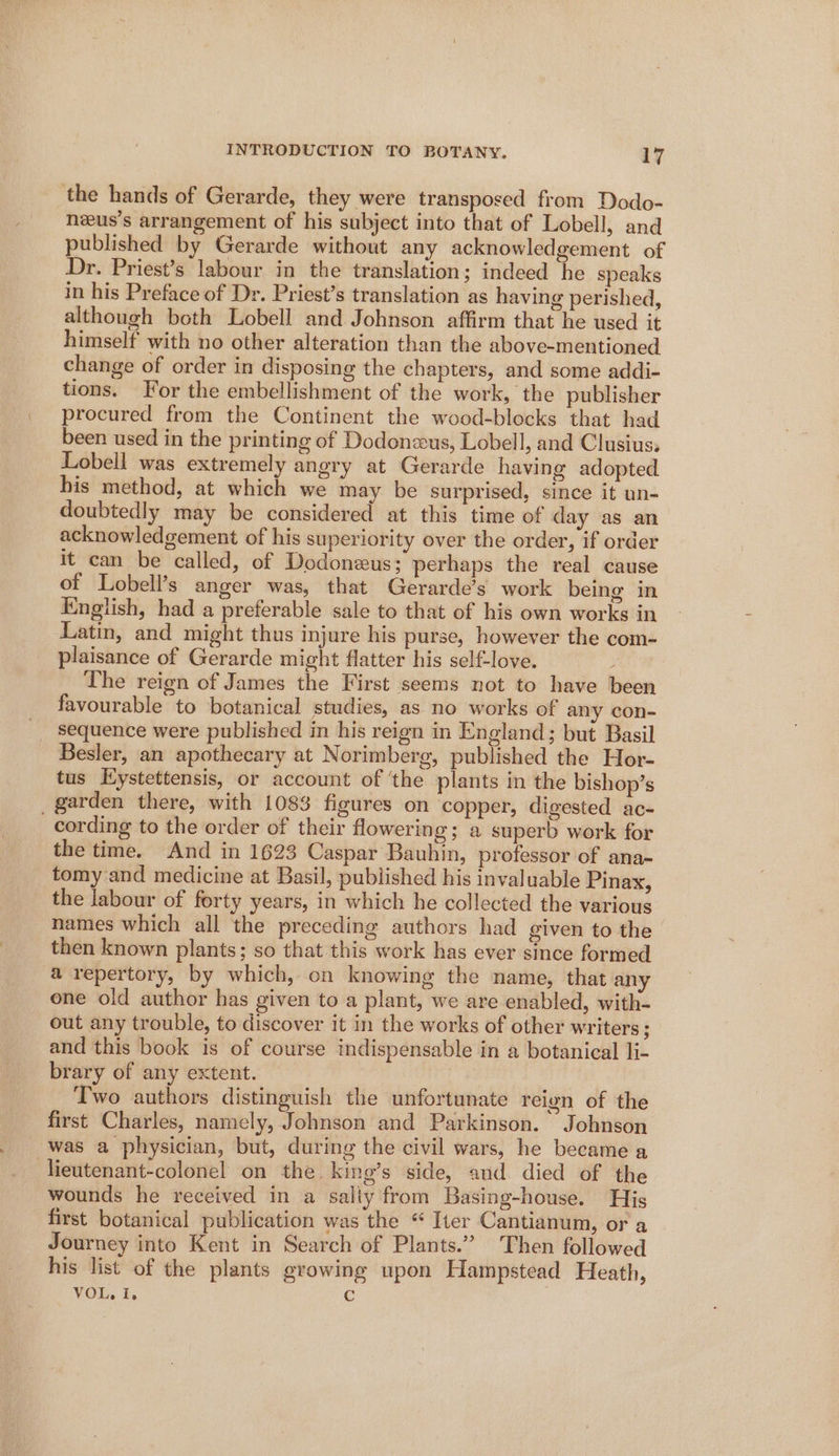 the hands of Gerarde, they were transposed from Dodo- neus’s arrangement of his subject into that of Lobell, and published by Gerarde without any acknowledgement of Dr. Priest’s labour in the translation; indeed he speaks in his Preface of Dr. Priest’s translation as having perished, although both Lobell and Johnson affirm that he used it himself with no other alteration than the above-mentioned change of order in disposing the chapters, and some addi- tions. For the embellishment of the work, the publisher procured from the Continent the wood-blocks that had been used in the printing of Dodonzus, Lobell, and Clusius, Lobell was extremely angry at Gerarde having adopted bis method, at which we may be surprised, since it un- doubtedly may be considered at this time of day as an acknowledgement of his superiority over the order, if order it can be called, of Dodoneus; perhaps the real cause of Lobell’s anger was, that Gerarde’s work being in English, had a preferable sale to that of his own works in Latin, and might thus injure his purse, however the com- plaisance of Gerarde might flatter his self-love. _ The reign of James the First seems not to have been favourable to botanical studies, as no works of any con- sequence were published in his reign in England; but Basil Besler, an apothecary at Norimberg, published the Hor- tus Eystettensis, or account of ‘the plants in the bishop’s garden there, with 1083 figures on ‘copper, digested ac- cording to the order of their flowering; a superb work for the time. And in 1623 Caspar Bauhin, professor of ana- tomy and medicine at Basil, published his invaluable Pinax, the labour of forty years, in which he collected the various names which all the preceding authors had given to the then known plants; so that this work has ever since formed a repertory, by which, on knowing the name, that any one old author has given to a plant, we are enabled, with- out any trouble, to discover it in the works of other writers; and this book is of course indispensable in a botanical li- brary of any extent. Two authors distinguish the unfortunate reion of the first Charles, namely, Johnson and Parkinson. Johnson was a physician, but, during the civil wars, he became a -lieutenant-colonel on the. kino’s side, and. died of the wounds he received in a sally from Basing-house. His first botanical publication was the “ Iter Cantianum, or a Journey into Kent in Search of Plants.” Then followed his list of the plants growing upon Hampstead Heath, ViOLs Fs €