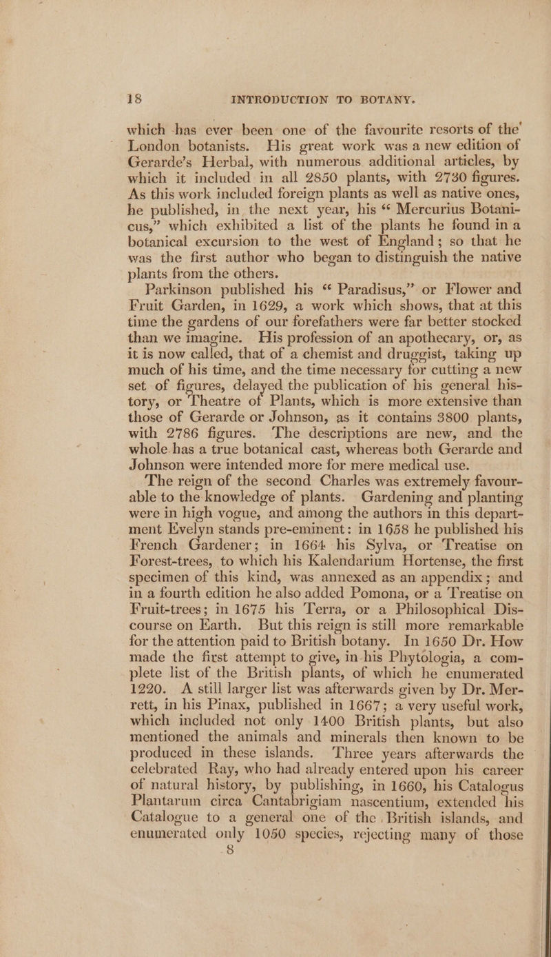 which -has ever been one of the favourite resorts of the’ London botanists. His great work was a new edition of Gerarde’s Herbal, with numerous additional articles, by which it included in all 2850 plants, with 2730 figures. As this work included foreign plants as well as native ones, he published, in the next year, his “ Mercurius Botani- cus,” which exhibited a list of the plants he found ina botanical excursion to the west of England; so that he was the first author who began to distinguish the native plants from the others. Parkinson published his * Paradisus,” or Flower and Fruit Garden, in 1629, a work which shows, that at this time the gardens of our forefathers were far better stocked than we imagine. His profession of an apothecary, or, as it is now called, that of a chemist and druggist, taking up much of his time, and the time necessary for cutting a new set of figures, delayed the publication of his general his- tory, or Theatre of. Plants, which is more extensive than those of Gerarde or Johnson, as it contains 3800 plants, with 2786 figures. ‘The descriptions are new, and the whole.has a true botanical cast, whereas both Gerarde and Johnson were intended more for mere medical use. The reign of the second Charles was extremely favour- able to the knowledge of plants. Gardening and planting were in high vogue, and among the authors in this depart- ment Evelyn stands pre-eminent: in 1658 he published his French Gardener; in 1664 his Sylva, or Treatise on Forest-trees, to which his Kalendarium Hortense, the first specimen of this kind, was annexed as an appendix ;: and in a fourth edition he also added Pomona, or a Treatise on Fruit-trees; in 1675 his Terra, or a Philosophical Dis- course on Earth. But this reign is still more remarkable for the attention paid to British botany. In 1650 Dr. How made the first attempt to give, in-his Phytologia, a com- plete list of the British plants, of which he enumerated 1220. A still larger list was afterwards given by Dr. Mer- rett, in his Pinax, published in 1667; a very useful work, which included not only 1400 British plants, but also mentioned the animals and minerals then known to be produced in these islands. ‘Three years afterwards the © celebrated Ray, who had already entered upon his career of natural history, by publishing, in 1660, his Catalogus Plantarum circa Cantabrigiam nascentium, extended his Catalogue to a general one of the, British islands, and enumerated only 1050 species, rejecting many of those &gt;