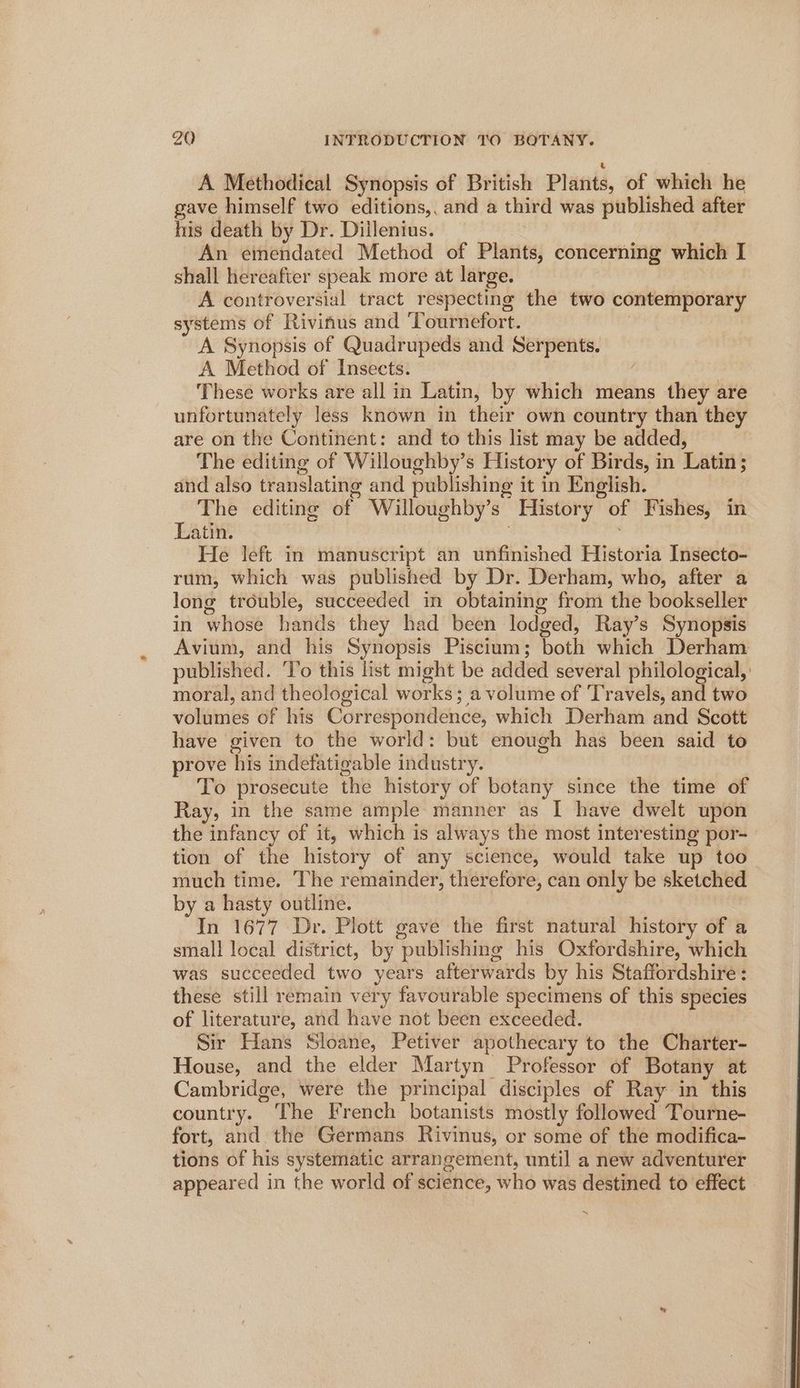 A Methodical Synopsis of British Plants, of which he gave himself two editions,, and a third was published after his death by Dr. Dillenius. An emendated Method of Plants, concerning which I shall hereafter speak more at large. | A controversial tract respecting the two contemporary systems of Rivinus and ‘Tournefort. A Synopsis of Quadrupeds and Serpents. A Method of Insects. ! These works are all in Latin, by which means they are unfortunately less known in their own country than they are on the Continent: and to this list may be added, The editing of Willoughby’s History of Birds, in Latin; and also translating and publishing it in English. The editing of Willoughby’s History of Fishes, in Latin. : ; He left in manuscript an unfinished Historia Insecto- rum, which was published by Dr. Derham, who, after a long trouble, succeeded in obtaining from the bookseller in whose hands they had been lodged, Ray’s Synopsis Avium, and his Synopsis Piscium; both which Derham published. To this list might be added several philological, ' moral, and theological works; a volume of Travels, and two volumes of his Correspondence, which Derham and Scott have given to the world: but enough has been said to prove his indefatigable industry. To prosecute the history of botany since the time of Ray, in the same ample manner as I have dwelt upon the infancy of it, which is always the most interesting por- tion of the history of any science, would take up too much time. The remainder, therefore, can only be sketched by a hasty outline. In 1677 Dr. Plott gave the first natural history of a small local district, by publishing his Oxfordshire, which was succeeded two years afterwards by his Staffordshire: these still remain very favourable specimens of this species of literature, and have not been exceeded. Sir Hans Sloane, Petiver apothecary to the Charter- House, and the elder Martyn Professor of Botany at Cambridge, were the principal disciples of Ray in this country. The French botanists mostly followed Tourne- fort, and the Germans Rivinus, or some of the modifica- tions of his systematic arrangement, until a new adventurer appeared in the world of science, who was destined to effect