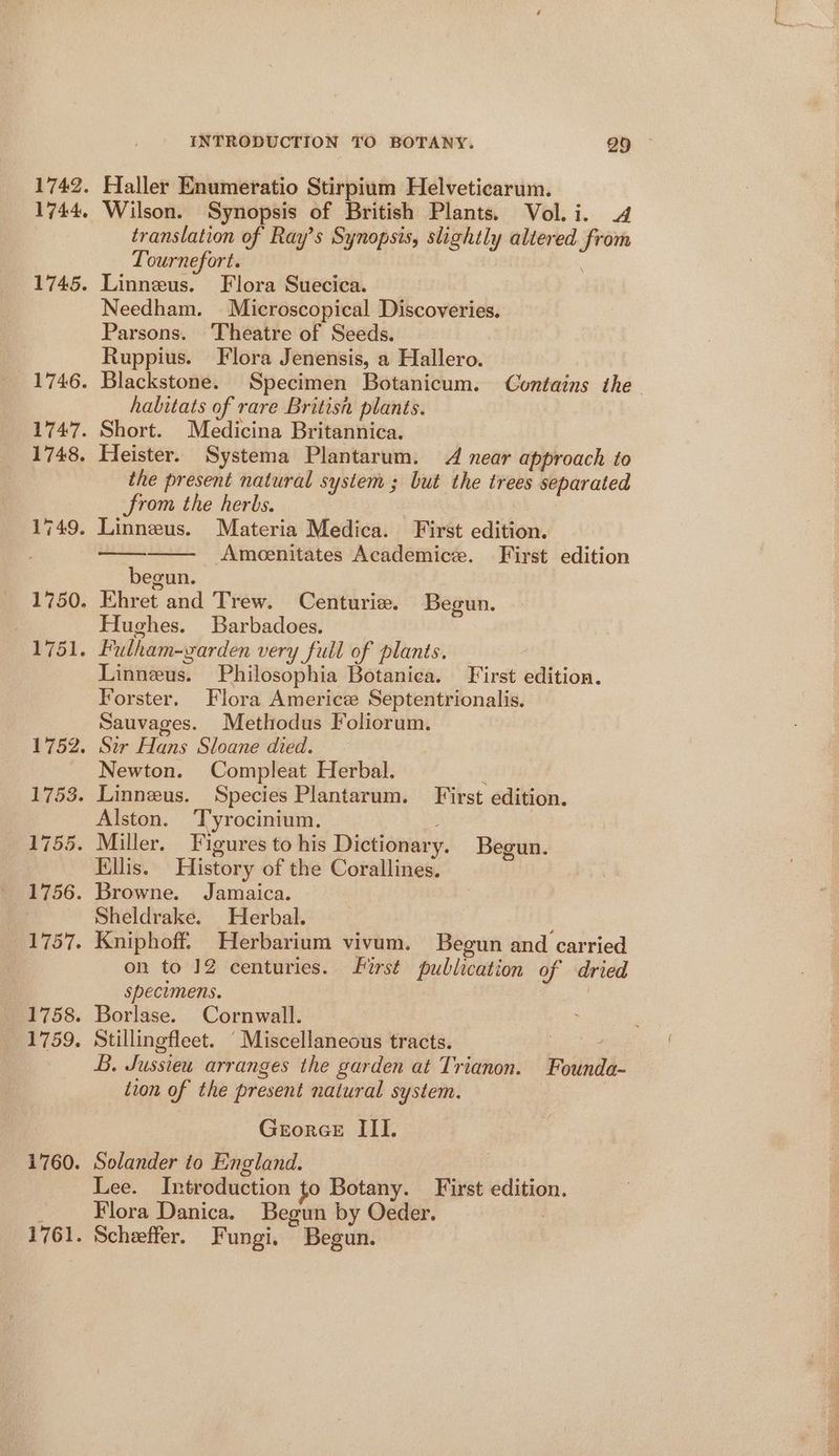 1742. 1744. 1745. 1760. INTRODUCTION TO BOTANY. 25 - Haller Enumeratio Stirpium Helveticarum. Wilson. Synopsis of British Plants. Vol. i. 4 translation of Ray’s Synopsis, slightly altered from Tournefort. Linneus. Flora Suecica. Needham. Microscopical Discoveries. Parsons. Theatre of Seeds. Ruppius. Flora Jenensis, a Hallero. Blackstone. Specimen Botanicum. Contains the habitats of rare Britisn plants. Short. Medicina Britannica. Heister. Systema Plantarum. 4 near approach to the present natural system ; but the trees separated from the herbs. Ameenitates Academice. First edition begun. Ehret and Trew. Centurie. Begun. Hughes. Barbadoes. Fulham-garden very full of plants. Linneus. Philosophia Botanica. First edition. Forster. Flora Americ Septentrionalis. Sauvages. Methodus Foliorum. Newton. Compleat Herbal. Alston. Tyrocinium. Ellis. History of the Corallines. Browne. Jamaica. Sheldrake. Herbal. Kniphoff. Herbarium vivum. Begun and carried on to 12 centuries. first publication of dried specimens. Borlase. Cornwall. Stillingfleet. “Miscellaneous tracts. { B. Jussieu arranges the garden at Trianon. Founda- tion of the present natural system. Georee III. Solander to England. Lee. Introduction to Botany. First edition. Flora Danica. Begun by Oeder. 7 Scheeffer. Fungi. Begun.