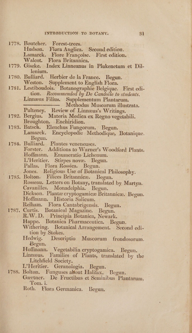 1778. a7 72. 1780. 1781. 1782. 1783. 1784. 1785. 1787. 1788. INTRODUCTION TO BOTANY. $1 Boutcher. Forest-trees. a Hudson. Flora Anglica. Second edition. Lamarck. Flore Francoise. First edition. Walcot. Flora Britannica. Giseke. Index Linneanus in Plukenetum et Dil- lenium. Bulliard. Herbier de la France. Begun. Weston. Supplement to English Flora. Lestiboudois. Botanographie Belgique. First edi- tion. Recommended by De Candolte to students. Linnzus Filius. Supplementum Plantarum. Methodus Muscorum illustrata. Pulteney. Review of Linneus’s Writings. Bergius. Materia Medica ex Regno vegetabili. Broughton. Enchiridion. Batsch. Elenchus Fungorum. Begun. Lamarck. Encyclopedie Methodique, Botanique. Begun. | Bulliard. Plantes veneneuses. Forster. Additions to Warner’s Woodford Plants. Hoffmann. Enumeratio Lichenum. L’Heritier. Stirpes nove. Begun. Pallas. Flora Rossica. Begun. Jones. Religious Use of Botanical Philosophy. Bolton. Filices Britannice. Begun. Rosseau. Letters on Botany, translated by Martyn. Cavanilles. Monadelphia. Begun. Dickson. Plante cryptogamicz Britannice. Begun. Hoffmann. Historia Salicum. | Relham. Flora Cantabrigensis. Begun. Curtis. Botanical Magazine. Begun. R.W.D. Principia Botanica, Newark. Happe. Botanica Pharmaceutica. Begun. Withering. Botanical Arrangement. Second edi- tion by Stokes. Hedwig. Descriptio Muscorum frondosorum. Begun. | : Hoffmann. Vegetabilia cryptogamica. Begun. Linneus. Families of Plants, translated by the Litchfield Society. L’Heritier. Geranologia. Begun. Bolton. Funguses aout Halifax. Begun. Gertner. De Fructibus et Seminibus Plantarum. Tom. i. Roth. Flora Germanica. Begun,