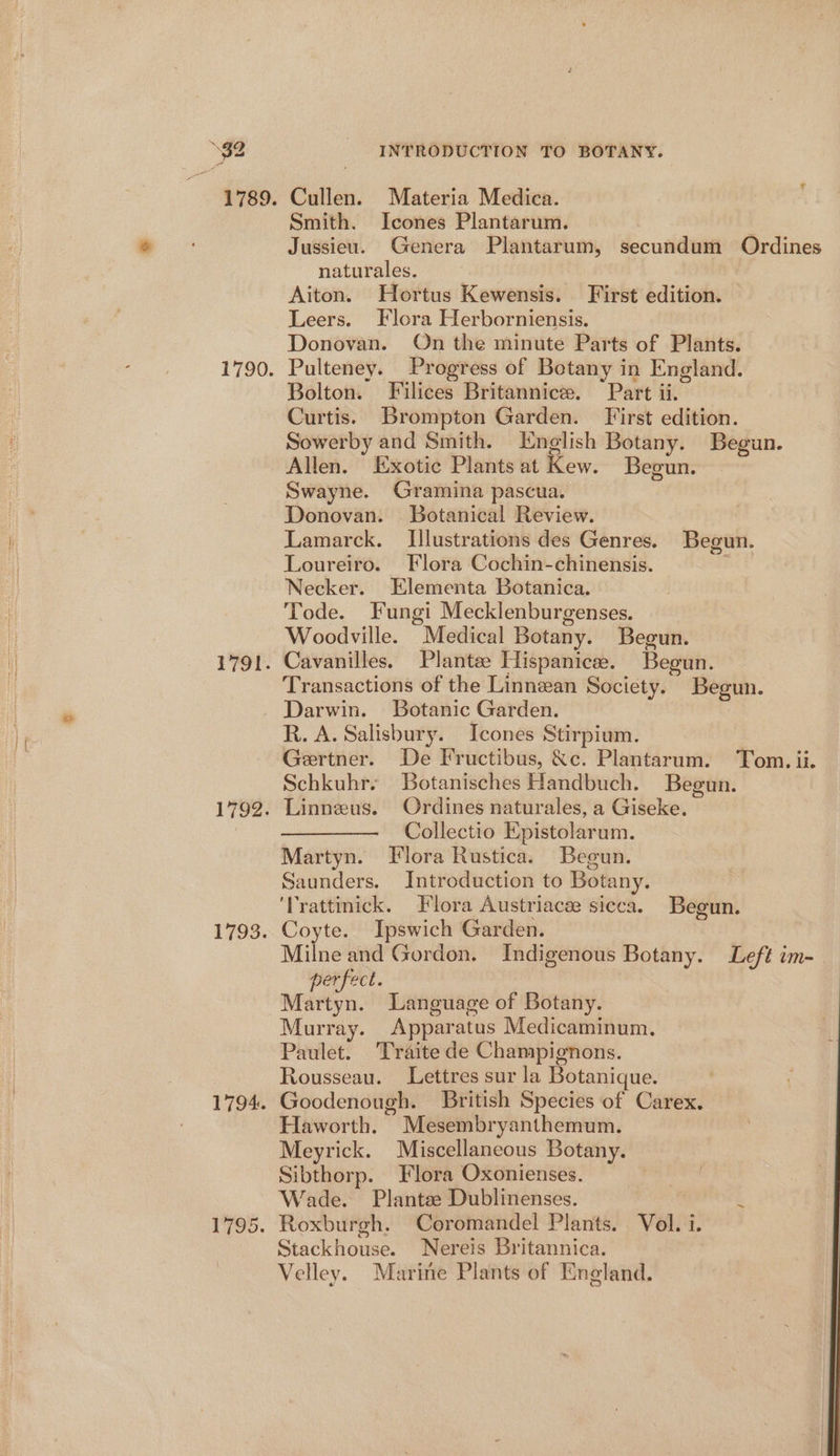 1789. 1790, 1791. 1792. 1793. 1794. 795. INTRODUCTION TO BOTANY. Cullen. Materia Medica. Smith. Icones Plantarum. , Jussieu. Genera Plantarum, secundum Ordines naturales. Aiton. Hortus Kewensis. First edition. Leers. Flora Herborniensis. Donovan. On the minute Parts of Plants. Pulteney. Progress of Betany in England. Bolton. Filices Britannice. Part ii. Curtis. Brompton Garden. First edition. Sowerby and Smith. English Botany. Begun. Allen. Exotic Plants at Kew. Begun. Swayne. Gramina pascua. Donovan. Botanical Review. Lamarck. Illustrations des Genres. Begun. Loureiro. Flora Cochin-chinensis. Necker. Elementa Botanica. Tode. Fungi Mecklenburgenses. Woodville. Medical Botany. Begun. Cavanilles. Plantee Hispanicee. Begun. Transactions of the Linnean Society. Begun. Darwin. Botanic Garden. R. A. Salisbury. Icones Stirpium. Gertner. De Fructibus, &amp;c. Plantarum. Tom. ii. Schkuhr. Botanisches Handbuch. Begun. Linneus. Ordines naturales, a Giseke. ———. Collectio Epistolarum. Martyn. Flora Rustica. Begun. Saunders. Introduction to Botany. ‘Trattinick. Flora Austriaca: sicca. Begun. Coyte. Ipswich Garden. Milne and Gordon. Indigenous Botany. Left im- perfect. Martyn. Language of Botany. Murray. Apparatus Medicaminum. Paulet. Traite de Champignons. Rousseau. Lettres sur la Botanique. Goodenough. British Species of Carex. Haworth. Mesembryanthemum. Meyrick. Miscellaneous Botany. Sibthorp. Flora Oxonienses. Wade. Plantae Dublinenses. j Roxburgh. Coromandel Plants. Vol. i. Stackhouse. Nereis Britannica. Velley. Marine Plants of England.